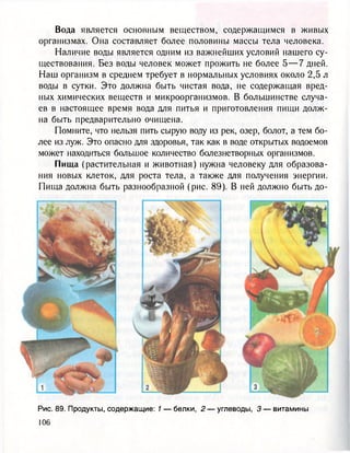 Вода является основным веществом, содержащимся в живых
организмах. Она составляет более половины массы тела человека.
Наличие воды является одним из важнейших условий нашего су-
ществования. Без воды человек может прожить не более 5 — 7 дней.
Наш организм в среднем требует в нормальных условиях около 2,5 л
воды в сутки. Это должна быть чистая вода, не содержащая вред-
ных химических веществ и микроорганизмов. В большинстве случа-
ев в настоящее время вода для питья и приготовления пищи долж-
на быть предварительно очищена.
Помните, что нельзя пить сырую воду из рек, озер, болот, а тем бо-
лее из луж. Это опасно для здоровья, так как в воде открытых водоемов
может находиться большое количество болезнетворных организмов.
Пища (растительная и животная) нужна человеку для образова-
ния новых клеток, для роста тела, а также для получения энергии.
Пища должна быть разнообразной (рис. 89). В ней должно быть до-
Рис. 89. Продукты, содержащие: 1 — белки, 2 — углеводы, 3 — витамины
 