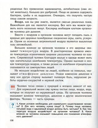 ращенных без применения ядохимикатов, антибиотиков (ими ле-
чат животных), больших доз удобрений. Пища не должна содержать
бактерии, грибы и их выделения. Очевидно, что получить чистую
пишу совсем непросто.
Воздух, как вы уже знаете, является смесыо различных газов.
Важнейшим для нас является кислород. Без него мы можем про-
жить всего несколько минут. Кислород необходим клеткам организ-
ма человека для дыхания.
Вместе с воздухом в организм человека могут попадать пыль и
вредные для здоровья газообразные соединения серы, азота, углеро-
да. Одним из основных загрязнителей воздуха являются выхлопные
газы автомобилей.
Большое влияние на организм человека и его здоровье ока-
зывает т е м п е р а т у р а воздуха. В доисторические времена имен-
но температура ограничивала широкое расселение человека на пла-
нете. Современный человек благодаря жилью и одежде может жить
при значительных колебаниях температуры. Однако высокая и низ-
кая температура воздуха, а также резкие ее колебания отрицательно
сказываются на самочувствии людей.
Не меньшее воздействие на людей, особенно на пожилых, ока-
зывает а т м о с ф е р н о е д а в л е н и е . Резкое изменение давления в
одну или другую сторону вызывает головную боль, нарушение ра-
боты сердечно-сосудистой и нервной систем.
Ш Человек тесно связан с природой и всецело зависит от нее.
••• Для нормальной жизни ему нужны чистые пища, воздух, вода,
которые он получает из окружающей среды. На организм человека
оказывают влияние температура, давление и другие экологические
факторы. Человек — часть природы.
су 1. Какие условия необходимы для нормального существования челове-
; ка? 2. Для чего человеку нужна пища? 3. Почему пища человека,
питьевая вода и вдыхаемый воздух должны быть чистыми? 4. Как тем-
пература воздуха воздействует на организм человека? 5. Какое
влияние на человека оказывает повышение или понижение атмосфер-
ного давления?
 