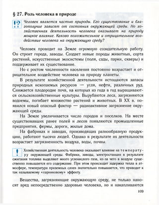§ 27. Роль человека в природе
| л Человек является частью природы. Его существование и бла-
• • гополучие зависят от состояния окружающей среды. Но хо-
зяйственная деятельность человека оказывает на природу
мощное влияние. Каково положительное и отрицательное воз-
действие человека на окружающую среду?
Человек проводит на Земле огромную созидательную работу.
Он строит города, заводы. Создает новые породы животных, сорта
растений, искусственные экосистемы (поля, сады, парки, скверы) и
поддерживает их существование.
Но с ростом численности населения постоянно возрастает и от-
рицательное воздействие человека на природу планеты.
В результате хозяйственной деятельности истощаются запасы
природных ископаемых ресурсов — угля, нефти, различных руд.
Снижается плодородие почв, на которых из года в год выращивают-
ся сельскохозяйственные культуры. Вырубаются леса, загрязняются
водоемы, погибает множество растений и животных. В XX в. по-
явился новый опасный фактор — радиоактивное загрязнение окру-
жающей среды.
На Земле увеличивается число городов и поселков. На месте
существовавших ранее полей и лесов появляются промышленные
предприятия, фермы, дороги, жилые дома.
На фабриках и заводах, производящих разнообразную продук-
цию, работают тысячи людей. Однако в результате их деятельности
возрастает загрязненность воздуха, воды, почвы.
ф Хозяйственная деятельность человека оказывает влияние натемперату-
• ру окружающей среды. Фабрики, заводы, электростанции в результате
сжигания топлива выделяют много углекислого газа, из-за чего в воздухе суще-
ственно повышается его содержание. При этом происходит задержка тепла в ат-
мосфере, температура приземных слоев значительно повышается, что приводит к
так называемому «парниковому» эффекту.
Вещества, загрязняющие окружающую среду, не только нано-
сят вред непосредственно здоровью человека, но и накапливаются
 