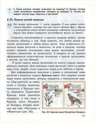 л 1. Какое влияние человек оказывает на природу? 2. Каковы послед-
; ствия негативного воздействия человека на природу? 3. Почему вы-
мирают многие виды животных и растений?
§ 28. Охрана живой природы
| ер Все живые организмы — часть природы. К ним нужно отно-
• • ситься бережно, потому что они тесно связаны друг с другом
и исчезновение одних может вызывать изменение численности
других. Как можно сохранить многообразие жизни на Земле?
Сохранить неповторимость и красоту природы можно, только
постоянно заботясь о ней. Надо помнить, что любой живой ор-
ганизм неповторим и любая жизнь ценна. Зная особенности от-
дельных видов растений и животных, их роль в природе, человек
должен охранять исчезающие виды живых организмов, способ-
ствовать увеличению их численности. У каждого из нас должно
сформироваться ответственное отношение к живым организмам,
к местам, где они обитают.
В целях охраны живых организмов во многих странах законо-
дательно запрещен сбор некоторых видов растений, охота на редкие
виды птиц, зверей, отлов отдельных видов рыб, бабочек и жуков.
Для информирования населения о редких и исчезающих видах
растений и животных созданы Красные книги. Они содержат списки
видов живых организмов, которые нуждаются в повседневной охра-
не. Сбор растений, их семян,
отлов и отстрел животных,
занесенных в Красную кни-
гу, запрещены. Существуют
Красные книги различных
государств, в том числе и
Красная книга Республи-
ки Беларусь, которая вклю-
чает два тома: «Растения» и
«Животные» (рис. 92). Рис. 92. Красная книга Республики Беларусь
 
