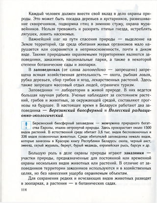 Каждый человек должен внести свой вклад в дело охраны при-
роды. Это может быть посадка деревьев и кустарников, развешива-
ние скворечников, подкормка птиц в зимнюю стужу, охрана мура-
вейников. Нельзя тревожить и разорять птичьи гнезда, истреблять
лягушек, ловить насекомых.
Важнейший шаг на пути спасения природы — выделение на
Земле территорий, где среда обитания живых организмов мало на-
рушается или сохраняется в неприкосновенности, почти в диком
виде. Такими природными охраняемыми территориями являются за-
поведники, заказники, национальные парки, а также в некоторой
степени ботанические сады и зоопарки.
В заповедниках (от слова заповедано — запрещено) запре-
щена всякая хозяйственная деятельность — охота, рыбная ловля,
рубка деревьев, сбор грибов и ягод, лекарственных растений. Здесь
также запрещен массовый отдых людей, ограничен туризм.
Заповедники — лаборатории в живой природе. В них ведется
большая научная работа. Ученые наблюдают за состоянием расте-
ний, грибов и животных, за окружающей средой, составляют прог-
нозы на будущее. В настоящее время в Беларуси работают два за-
поведника — Березинский биосферный и Полесский радиаци-
онно-экологический.
Березинский биосферный заповедник — жемчужина природного богат-
ства Европы, эталон нетронутой природы. Здесь произрастает около 1500
видов растений. В естественной среде обитает 3,6 тыс. видов беспозвоночных и
336 видов позвоночных животных. Среди обитателей заповедника немало видов,
которые занесены в Красную книгу Республики Беларусь: скопа, черный аист,
змееяд, серый журавль, беркут, бурый медведь, европейская рысь, барсук и др.
Большую роль в деле охраны природы играют заказники —
участки природы, предназначенные для постоянной или временной
охраны нескольких видов животных или растений. В отличие от за-
поведников территории заказников используются и в хозяйственных
целях, но без нанесения ущерба охраняемым объектам.
Для сохранения редких и исчезающих видов животных разводят
в зоопарках, а растения — в ботанических садах.
 