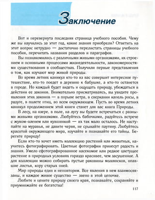 3s ключейиe
Вот и перевернута последняя страница учебного пособия. Чему
же вы научились за этот год, какие знания приобрели? Ответить на
этот вопрос нетрудно — достаточно перелистать страницы учебного
пособия, перечитать названия разделов и параграфов.
Вы познакомились с различными живыми организмами, их строе-
нием и основными процессами жизнедеятельности, закономерностя-
ми существования в сообществах. Получили первые представления
о том, как изучают мир живой природы.
Во время летних каникул кто-то из вас совершит интересное пу-
тешествие, кто-то поедет в деревню к бабушке, а кто-то останется
в городе. Но каждый будет видеть и ощущать природу, убеждаться в
действии ее законов. Внимательно присматриваясь, вы увидите про-
явления этих законов — в порыве ветра, в сверкании капель росы, в
радуге, в полете птиц, во всем окружающем. Пусть во время летних
каникул продолжением этой книги станет для вас книга Природы.
В лесу, на озере, в поле, на лугу вы будете встречаться с разны-
ми живыми организмами. Любуйтесь бабочками, радуйтесь встрече
с жуком-оленем или кувшинкой — их так мало осталось. Не насту-
пайте на муравья, не давите червя, не срывайте паутину. Любуйтесь
красотой окружающего мира, изучайте и познавайте его тайны. Бе-
регите природу!
Если кто-то хочет иметь коллекцию растений или животных, на-
учитесь фотографировать. Цветные фотографии принесут радость и
знания. Умело сфотографированное насекомое или редкое цветущее
растение в природных условиях гораздо красивее, чем засушенное. А
для коллекции можно собирать пустые раковины моллюсков, опав-
шие листья, кору старых пней.
Мир природы един и неповторим. Все явления в нем взаимосвя-
заны, и каждое живое существо — звено в этой цепочке.
Любите и цените природу своего края, познавайте, сохраняйте и
приумножайте ее богатства!
 