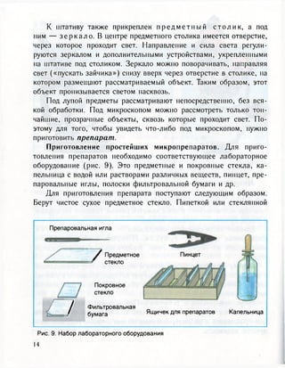 К штативу также прикреплен п р е д м е т н ы й с т о л и к , а под
ним — з е р к а л о . В центре предметного столика имеется отверстие,
через которое проходит свет. Направление и сила света регули-
руются зеркалом и дополнительными устройствами, укрепленными
на штативе под столиком. Зеркало можно поворачивать, направляя
свет («пускать зайчика») снизу вверх через отверстие в столике, на
котором размещают рассматриваемый объект. Таким образом, этот
объект пронизывается светом насквозь.
Под лупой предметы рассматривают непосредственно, без вся-
кой обработки. Под микроскопом можно рассмотреть только тон-
чайшие, прозрачные объекты, сквозь которые проходит свет. По-
этому для того, чтобы увидеть что-либо под микроскопом, нужно
приготовить препарат.
Приготовление простейших микропрепаратов. Для приго-
товления препаратов необходимо соответствующее лабораторное
оборудование (рис. 9). Это предметные и покровные стекла, ка-
пельница с водой или растворами различных веществ, пинцет, пре-
паровальные иглы, полоски фильтровальной бумаги и др.
Для приготовления препарата поступают следующим образом.
Берут чистое сухое предметное стекло. Пипеткой или стеклянной
Препаровальная игла
7
7Предметное
стекло
Покровное
стекло
Фильтровальная
бумага
Пинцет
Ящичек для препаратов Капельница
Рис. 9. Набор лабораторного оборудования
14
 