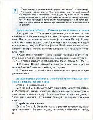 1. Какие методы изучения живой природы вы знаете? 2. Охарактери-
зуйте биологические опыты. Чем отличается опыт от наблюдения?
3. Сравните лупу и микроскоп. Почему для изучения одних объектов
можно пользоваться лупой, а для изучения других — только микроско-
пом? 4. Как приготовить простейший микропрепарат? 5. В каких слу-
чаях для наблюдения за живыми организмами можно воспользоваться
биноклем?
Практическая работа 1. Развитие растений фасоли из семян
Х о д р а б о т ы . 1. Проведите в домашних условиях опыт по вы-
явлению влияния температуры на скорость прорастания семян фа-
соли. Для этого возьмите три стакана (или чашки Петри). В каж-
дый стакан поместите небольшой комочек ваты, смочите его водой
и положите на вату по 10 семян фасоли. Чтобы вода не испарялась
слишком быстро, стаканы накройте блюдцами или крышками от ча-
шек Петри.
2. Один стакан поместите в нижний ящик холодильника (темпера-
тура около 5 °С), второй поставьте за окно (средняя температура 8 —
10 °С), а третий оставьте на рабочем столе (температура 2 0 — 2 5 °С).
3. В течение 10 дней наблюдайте за прорастанием семян и резуль-
таты наблюдений заносите в таблицу в тетради».
4. В конце опыта сделайте вывод о влиянии температуры на про-
растание семян.
Лабораторная работа 1. Устройство увеличительных при-
боров и правила работы с ними
Лупа и ее использование
Х о д р а б о т ы . 1. Возьмите лупу, ознакомьтесь с ее устройством.
2. Рассмотрите мякоть помидора, яблока или груши невооружен-
ным глазом, а потом в лупу. На изломах мякоти плода вы увидите
блестящие пузырьки. Это клетки. Зарисуйте в тетради несколько
клеток.
Устройство микроскопа
Х о д р а б о т ы . 1. Ознакомьтесь со строением микроскопа, поль-
зуясь рисунком 8. Найдите окуляр, револьвер с объективом, тубус,
16
 