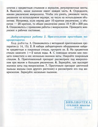 штатив с предметным столиком и зеркалом, регулировочные винты.
3. Выясните, какое значение имеет каждая часть. 4. Определите,
каково увеличение микроскопа. Чтобы это узнать, умножьте число,
указанное на используемом окуляре, на число на используемом объ-
ективе. Например, если окуляр дает 10-кратное увеличение, а объ-
ектив — 20-кратное, то общее увеличение равно 10 х 20 = 2 0 0 раз.
5. Ознакомьтесь с правилами работы с микроскопом. Приведите мик-
роскоп в рабочее состояние.
Лабораторная работа 2. Приготовление простейших ми-
кропрепаратов
Х о д р а б о т ы . I. Ознакомьтесь с методикой приготовления пре-
паратов (с 14, 15). 2. В наборе лабораторного оборудования найди-
те предметные и покровные стекла, протрите их. 3. На предметное
стекло нанесите 1 — 2 капли воды. 4. С помощью иголки или пин-
цета поместите в нее несколько волокон ваты. Накройте покровным
стеклом. 5. Приготовленный препарат рассмотрите под микроско-
пом при малом и большом увеличении. 6. Зарисуйте, как выглядят
волокна ваты под микроскопом. 7. Приготовьте препарат цветочной
пыльцы мальвы (или другого растения) и рассмотрите его под ми-
кроскопом. Зарисуйте несколько пылинок.
БИБЛИОТЕКА
СРЕДНЕЙ ш к о т ы
№1 78
 