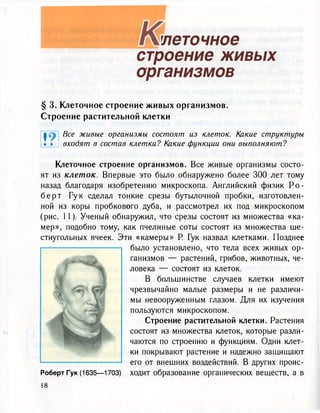 легочное
строение живых
организмов
§ 3. Клеточное строение живых организмов.
Строение растительной клетки
1 В с е живые организмы состоят из клеток. Какие структуры
• • входят в состав клетки? Какие функции они выполняют?
Клеточное строение организмов. Все живые организмы состо-
ят из клеток. Впервые это было обнаружено более 300 лет тому
назад благодаря изобретению микроскопа. Английский физик Р о -
б е р т Гук сделал тонкие срезы бутылочной пробки, изготовлен-
ной из коры пробкового дуба, и рассмотрел их под микроскопом
(рис. 11). Ученый обнаружил, что срезы состоят из множества «ка-
мер», подобно тому, как пчелиные соты состоят из множества ше-
стиугольных ячеек. Эти «камеры» Р. Гук назвал клетками. Позднее
было установлено, что тела всех живых ор-
ганизмов — растений, грибов, животных, че-
ловека — состоят из клеток.
В большинстве случаев клетки имеют
чрезвычайно малые размеры и не различи-
мы невооруженным глазом. Для их изучения
пользуются микроскопом.
Строение растительной клетки. Растения
состоят из множества клеток, которые разли-
чаются по строению и функциям. Одни клет-
ки покрывают растение и надежно защищают
его от внешних воздействий. В других проис-
Роберт Гук (1635—1703) ходит образование органических веществ, а в
 
