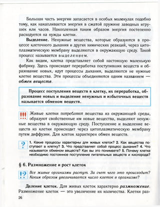 Большая часть энергии запасается в особых молекулах подобно
тому, как накапливается энергия в сжатой пружине заводных игру-
шек или часов. Накопленная таким образом энергия постепенно
расходуется на нужды клетки.
Выделение. Ненужные вещества, которые образуются в про-
цессе клеточного дыхания и других химических реакций, через цито-
плазматическую мембрану выделяются в окружающую среду. Такой
процесс называется в ы д е л е н и е м .
Как видим, клетка представляет собой настоящую маленькую
фабрику. Здесь происходят переработка поступивших веществ и об-
разование новых, идут процессы дыхания, выделяются не нужные
клетке вещества. Эти процессы объединяются одним названием —
обмен веществ.
Процесс поступления веществ в клетку, их переработка, об-
разование новых и выделение ненужных и избыточных веществ
называется обменом веществ.
Ш Живые клетки потребляют вещества из окружающей среды,
••• образуют свойственные им новые вещества, выделяют ненуж-
ные вещества в окружающую среду. Поступление и выделение ве-
ществ из клетки происходит через цитоплазматическую мембрану
путем диффузии. Для клеток характерен обмен веществ.
1. Какие процессы характерны для живых клеток? 2. Как вещества по-
ступают в клетку? 3. Что представляет собой процесс дыхания? 4. Что
называется обменом веществ? Как вы это понимаете? 5. Почему клетке
необходимо постоянное поступление питательных веществ и кислорода?
§ 6. Размножение и рост клеток
Все живые организмы растут. За счет чего это происходит?
Каким образом увеличивается число клеток в организме?
Деление клеток. Для живых клеток характерно размножение.
Размножение клеток — это увеличение их количества. Клетки раз-
26
• •
 
