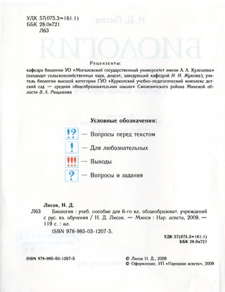 У Д К 57(075.3=161.1)
ББК 28.0я721
Л63
Рецензенты:
кафедра биологии УО «Могилевский государственный университет имени А. А. Кулешова»
(кандидат сельскохозяйственных наук, доцент, заведующий кафедрой И. И. Жукова); учи-
тель биологии высшей категории ГУО «Курковский учебно-педагогический комплекс дет-
ский сад — средняя общеобразовательная школа» Смолевичского района Минской об-
ласти В. А. Рящикова
t ?
ж
Условные о б о з н а ч е н и я :
В о п р о с ы перед т е к с т о м
Д л я л ю б о з н а т е л ь н ы х
В ы в о д ы
В о п р о с ы и задания
Лисов, Н. Д.
Л63 Биология : учеб. пособие для 6-го кл. общеобразоват. учреждений
с рус. яз. обучения / Н. Д. Лисов. — Минск : Нар. асвета, 2009. —
119 с. : ил.
ISBN 978-985-03-1207-5.
УДК 57(075.3=161.1)
ББК 28.0я721
ISBN «78-985-03-1207-5 © Лисов Н. Д., 2009
© Оформление. УП «Народная асвета», 2009
 