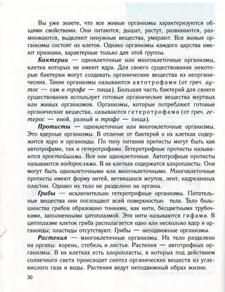 Вы уже знаете, что все живые организмы характеризуются об-
щими свойствами. Они питаются, дышат, растут, развиваются, раз-
множаются, выделяют ненужные вещества, умирают. Все живые ор-
ганизмы состоят из клеток. Однако организмы каждого царства име-
ют признаки, характерные только для этой группы.
Бактерии — одноклеточные или многоклеточные организмы,
клетки которых не имеют ядра. Для своего существования некото-
рые бактерии могут создавать органические вещества из неоргани-
ческих. Такие организмы называются а в т о т р о ф а м и (от греч. ау-
тос — сам и пгрофе — пища). Большая часть бактерий для своего
существования использует готовые органические вещества мертвых
или живых организмов. Организмы, которые потребляют готовые
органические вещества, называются г е т е р о т р о ф а м и (от греч. ге-
терос — иной, разный и трофе — пища).
Протисты — одноклеточные или многоклеточные организмы.
Это ядерные организмы. В отличие от бактерий в их клетках содер-
жится ядро и органоиды. По типу питания протисты могут быть как
автотрофами, так и гетеротрофами. Гетеротрофные протисты называ-
ются простейшими. Все они одноклеточные. Автотрофные протисты
называются водорослями. В их клетках содержатся хлоропласта. Они
могут быть одноклеточными или многоклеточными. Многоклеточные
протисты имеют форму нитей, ветвящихся жгутов, лент, надрезанных
пластин. Однако их тело не разделено на органы.
Грибы — исключительно гетеротрофные организмы. Питатель-
ные вещества они поглощают всей поверхностью тела. Тело боль-
шинства грибов образовано тонкими, как нити, бесцветными трубоч-
ками, заполненными цитоплазмой. Эти нити называются гифами. В
цитоплазме клеток гриба располагается одно или несколько ядер и ор-
ганоиды; пластиды отсутствуют. Грибы — неподвижные организмы.
Растения — многоклеточные организмы. Их тело разделено
на органы: корень, стебель и листья. Растения — автотрофные ор-
ганизмы. В их клетках есть хлоропласта, в которых под действием
солнечного света происходит синтез органических веществ из угле-
кислого газа и воды. Растения ведут неподвижный образ жизни.
 