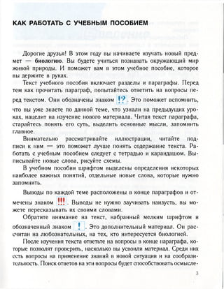 К А К РАБОТАТЬ С У Ч Е Б Н Ы М П О С О Б И Е М
Дорогие друзья! В этом году вы начинаете изучать новый пред-
мет — биологию. Вы будете учиться познавать окружающий мир
живой природы. И поможет вам в этом учебное пособие, которое
вы держите в руках.
Текст учебного пособия включает разделы и параграфы. Перед
тем как прочитать параграф, попытайтесь ответить на вопросы пе-
ред текстом. Они обозначены знаком J 9 . Это поможет вспомнить,
что вы уже знаете по данной теме, что узнали на предыдущих уро-
ках, нацелит на изучение нового материала. Читая текст параграфа,
старайтесь понять его суть, выделить основные мысли, запомнить
главное.
Внимательно рассматривайте иллюстрации, читайте под-
писи к ним — это поможет лучше понять содержание текста. Ра-
ботать с учебным пособием следует с тетрадью и карандашом. Вы-
писывайте новые слова, рисуйте схемы.
В учебном пособии шрифтом выделены определения некоторых
наиболее важных понятий, отдельные новые слова, которые нужно
запомнить.
Выводы по каждой теме расположены в конце параграфов и от-
мечены знаком ! ! ! . Выводы не нужно заучивать наизусть, вы мо-
жете пересказывать их своими словами.
Обратите внимание на текст, набранный мелким шрифтом и
обозначенный знаком  . Это дополнительный материал. Он рас-
считан на любознательных, на тех, кто интересуется биологией.
После изучения текста ответьте на вопросы в конце параграфа, ко-
торые позволят проверить, насколько вы усвоили материал. Среди них
есть вопросы на применение знаний в новой ситуации и на сообрази-
тельность. Поиск ответов на эти вопросы будет способствовать осмысле-
 