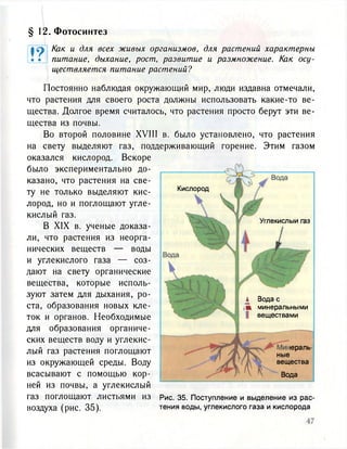 § 12. Фотосинтез
t ?• •
Как и для всех живых организмов, для растений характерны
питание, дыхание, рост, развитие и размножение. Как осу-
ществляется питание растений?
и углекислого газа — соз-
дают на свету органические
вещества, которые исполь-
зуют затем для дыхания, ро-
ста, образования новых кле-
ток и органов. Необходимые
для образования органиче-
ских веществ воду и углекис-
лый газ растения поглощают
из окружающей среды. Воду
всасывают с помощью кор-
ней из почвы, а углекислый
газ поглощают листьями из
воздуха (рис. 35).
Рис. 35. Поступление и выделение из рас-
тения воды, углекислого газа и кислорода
Постоянно наблюдая окружающий мир, люди издавна отмечали,
что растения для своего роста должны использовать какие-то ве-
щества. Долгое время считалось, что растения просто берут эти ве-
щества из почвы.
Во второй половине XVIII в. было установлено, что растения
на свету выделяют газ, поддерживающий горение. Этим газом
оказался кислород. Вскоре
было экспериментально до-
казано, что растения на све-
ту не только выделяют кис-
лород, но и поглощают угле-
кислый газ.
В XIX в. ученые доказа-
ли, что растения из неорга-
нических веществ — воды
Кислород
Углекислыи газ
А Вода с
ж минеральными
веществами
юраль-
ные
вещества
Вода
 
