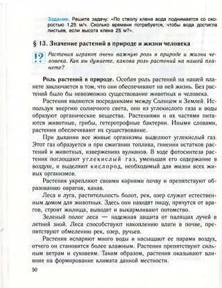 Задание. Решите задачу: «По стволу клена вода поднимается со ско-
ростью 1,25 м/ч. Сколько времени потребуется, чтобы вода достигла
листьев, если высота клена 25 м?».
§ 13. Значение растений в природе и ж и з н и человека
нете?
Роль растений в природе. Особая роль растений на нашей пла-
нете заключается в том, что они обеспечивают на ней жизнь. Без рас-
тений было бы невозможно существование животных и человека.
Растения являются посредниками между Солнцем и Землей. Ис-
пользуя энергию солнечного света, они из углекислого газа и воды
образуют органические вещества. Растениями и их частями пита-
ются животные, грибы, гетеротрофные бактерии. Иными словами,
растения обеспечивают их существование.
При дыхании все живые организмы выделяют углекислый газ.
Этот газ образуется и при сжигании топлива, гниении остатков рас-
тений и животных, извержениях вулканов. В ходе фотосинтеза рас-
тения поглощают у г л е к и с л ы й г а з , уменьшая его содержание в
воздухе, и выделяют к и с л о р о д , необходимый для жизни всех жи-
вых организмов.
Растения укрепляют своими корнями почву и препятствуют об-
разованию оврагов, канав.
Леса и луга, растительность болот, рек, озер служит естествен-
ным домом для животных. Здесь они находят пищу, прячутся от вра-
гов, строят жилища, выводят и выкармливают потомство.
Зеленый полог леса — надежная защита от палящих лучей в
летний зной. Леса способствуют накоплению влаги в почве, пре-
пятствуют обмелению рек, озер, ручьев.
Растения испаряют много воды и насыщают ее парами воздух,
отчего он становится более влажным. Растения препятствуют силь-
ным ветрам и суховеям. Таким образом, растения оказывают вли-
яние на формирование климата данной местности.
ф ^ Растения играют очень важную роль в природе и жизни че-
• • ловека. Как вы думаете, какова роль растений на нашей пла-
 