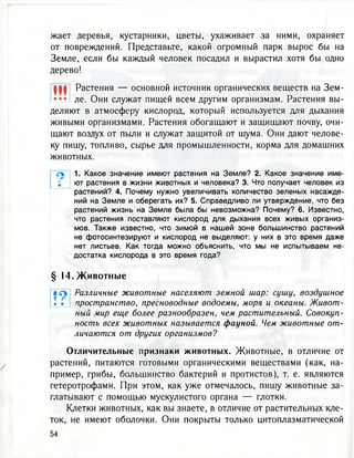 жает деревья, кустарники, цветы, ухаживает за ними, охраняет
от повреждений. Представьте, какой огромный парк вырос бы на
Земле, если бы каждый человек посадил и вырастил хотя бы одно
дерево!
f фф Растения — основной источник органических веществ на Зем-
••• ле. Они служат пищей всем другим организмам. Растения вы-
деляют в атмосферу кислород, который используется для дыхания
живыми организмами. Растения обогащают и защищают почву, очи-
щают воздух от пыли и служат защитой от шума. Они дают челове-
ку пишу, топливо, сырье для промышленности, корма для домашних
животных.
л 1. Какое значение имеют растения на Земле? 2. Какое значение име-
; ют растения в жизни животных и человека? 3. Что получает человек из
растений? 4. Почему нужно увеличивать количество зеленых насажде-
ний на Земле и оберегать их? 5. Справедливо ли утверждение, что без
растений жизнь на Земле была бы невозможна? Почему? 6. Известно,
что растения поставляют кислород для дыхания всех живых организ-
мов. Также известно, что зимой в нашей зоне большинство растений
не фотосинтезируют и кислород не выделяют: у них в это время даже
нет листьев. Как тогда можно объяснить, что мы не испытываем не-
достатка кислорода в это время года?
§ 14. Ж и в о т н ы е
i л Различные животные населяют земной шар: сушу, воздушное
* • пространство, пресноводные водоемы, моря и океаны. Живот-
ный мир еще более разнообразен, чем растительный. Совокуп-
ность всех животных называется фауной. Чем животные от-
личаются от других организмов?
Отличительные признаки животных. Животные, в отличие от
растений, питаются готовыми органическими веществами (как, на-
пример, грибы, большинство бактерий и протистов), т. е. являются
гетеротрофами. При этом, как уже отмечалось, пишу животные за-
глатывают с помощью мускулистого органа — глотки.
Клетки животных, как вы знаете, в отличие от растительных кле-
ток, не имеют оболочки. Они покрыты только цитоплазматической
 
