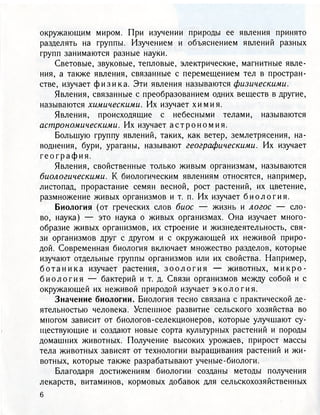 окружающим миром. При изучении природы ее явления принято
разделять на группы. Изучением и объяснением явлений разных
групп занимаются разные науки.
Световые, звуковые, тепловые, электрические, магнитные явле-
ния, а также явления, связанные с перемещением тел в простран-
стве, изучает ф и з и к а . Эти явления называются физическими.
Явления, связанные с преобразованием одних веществ в другие,
называются химическими. Их изучает химия.
Явления, происходящие с небесными телами, называются
астрономическими. Их изучает а с т р о н о м и я .
Большую группу явлений, таких, как ветер, землетрясения, на-
воднения, бури, ураганы, называют географическими. Их изучает
г е о г р а ф и я .
Явления, свойственные только живым организмам, называются
биологическими. К биологическим явлениям относятся, например,
листопад, прорастание семян весной, рост растений, их цветение,
размножение живых организмов и т. п. Их изучает б и о л о г и я .
Биология (от греческих слов биос — жизнь и логос — сло-
во, наука) — это наука о живых организмах. Она изучает много-
образие живых организмов, их строение и жизнедеятельность, свя-
зи организмов друг с другом и с окружающей их неживой приро-
дой. Современная биология включает множество разделов, которые
изучают отдельные группы организмов или их свойства. Например,
б о т а н и к а изучает растения, з о о л о г и я — животных, м и к р о -
б и о л о г и я — бактерий и т. д. Связи организмов между собой и с
окружающей их неживой природой изучает э к о л о г и я .
Значение биологии. Биология тесно связана с практической де-
ятельностью человека. Успешное развитие сельского хозяйства во
многом зависит от биологов-селекционеров, которые улучшают су-
ществующие и создают новые сорта культурных растений и породы
домашних животных. Получение высоких урожаев, прирост массы
тела животных зависят от технологии выращивания растений и жи-
вотных, которые также разрабатывают ученые-биологи.
Благодаря достижениям биологии созданы методы получения
лекарств, витаминов, кормовых добавок для сельскохозяйственных
 