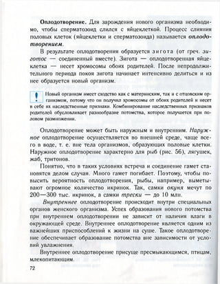 Оплодотворение. Для зарождения нового организма необходи-
мо, чтобы сперматозоид слился с яйцеклеткой. Процесс слияния
половых клеток (яйцеклетки и сперматозоида) называется оплодо-
творением.
В результате оплодотворения образуется з и г о т а (от греч. зи-
готос — соединенный вместе). Зигота — оплодотворенная яйце-
клетка — несет хромосомы обоих родителей. После непродолжи-
тельного периода покоя зигота начинает интенсивно делиться и из
нее образуется новый организм.
| Новый организм имеет сходство как с материнским, так и с отцовским ор-
• ганизмом, потому что он получил хромосомы от обоих родителей и несет
в себе их наследственные признаки. Комбинирование наследственных признаков
родителей обусловливает разнообразие потомства, которое получается при по-
ловом размножении.
Оплодотворение может быть наружным и внутренним. Наруж-
ное оплодотворение осуществляется во внешней среде, чаще все-
го в воде, т. е. вне тела организмов, образующих половые клетки.
Наружное оплодотворение характерно для рыб (рис. 56), лягушек,
жаб, тритонов.
Понятно, что в таких условиях встреча и соединение гамет ста-
новятся делом случая. Много гамет погибает. Поэтому, чтобы по-
высить вероятность оплодотворения, рыбы, например, выметы-
вают огромное количество икринок. Так, самки окуня мечут по
2 0 0 — 3 0 0 тыс. икринок, а самки трески — до 10 млн.
Внутреннее оплодотворение происходит внутри специальных
органов женского организма. Успех образования нового потомства
при внутреннем оплодотворении не зависит от наличия влаги в
окружающей среде. Внутреннее оплодотворение является одним из
важнейших приспособлений к жизни на суше. Такое оплодотворе-
ние обеспечивает образование потомства вне зависимости от усло-
вий увлажнения.
Внутреннее оплодотворение присуще пресмыкающимся, птицам,
млекопитающим.
72
 