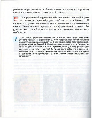 уничтожать растительность. Впоследствии это привело к резкому
падению их численности от голода и болезней.
На определенной территории обитает множество особей раз-
••• пых видов, которые образуют сообщество, или биоценоз. В
биоценозах организмы тесно связаны различными взаимоотноше-
ниями. Пищевые связи проявляются в форме цепей питания. На-
рушение этих связей может привести к нарушению равновесия в
сообществе.
9 1. Что такое природное сообщество? 2. Какие связи существуют меж-
. ду организмами в биоценозе? 3. Что представляют собой пищевые
взаимоотношения организмов? 4. В чем заключается роль организмов-
разрушителей на Земле? 5. Что будет, если нарушить хотя бы одно из
звеньев цепи питания? 6. Как вы думаете, почему в лесу растут одни
растения, а на лугу — другие? 7. Представьте себе, что в одном не-
большом лесу с помощью химических веществ уничтожили все грибы
и бактерий. Что произойдет с этим лесом через несколько де-
сятков лет?
 