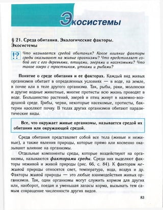 осистемы
§ 2 1 . Среда обитания. Экологические факторы.
Экосистемы
Что называется средой обитания? Какое влияние факторы
• • среды оказывают на живые организмы? Что представляет со-
бой лес с его деревьями, птицами, зверями и насекомыми? Что
такое озеро с тростником, утками и рыбами?
Понятие о среде обитания и ее факторах. Каждый вид живых
организмов обитает в определенных условиях — в воде, на земле,
в почве или в теле другого организма. Так, рыбы, раки, моллюски
и другие водные животные, многие протисты всю жизнь проводят в
воде. Большинство растений, зверей и птиц живут в наземно-воз-
душной среде. Грибы, черви, некоторые насекомые, протисты, бак-
терии населяют почву. В телах других организмов обитают парази-
тические виды.
Все, что окружает живые организмы, называется средой их
обитания или окружающей средой.
Среда обитания представляет собой все тела (живые и нежи-
вые), а также явления природы, которые прямо или косвенно ока-
зывают влияние на организмы.
Отдельные компоненты среды, которые воздействуют на орга-
низмы, называются факторами среды. Среди них выделяют фак-
торы неживой и живой природы (рис. 66, с. 84). К факторам не-
живой природы относятся свет, температура, вода, воздух и др.
Факторы живой природы — это любые взаимодействия живых ор-
ганизмов. Так, одни организмы могут служить кормом для других
или, наоборот, поедая и уменьшая запасы корма, вызывать тем са-
мым сокращение численности других видов.
 