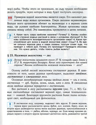 мор) рыбы. Чтобы этого не произошло, во льду прудов необходимо
делать проруби, через которые в воду будет поступать кислород.
Щ Примером водной экосистемы является озеро. Его населяют раз-
• • • личные виды живых организмов. Озеро заселено неравномерно.
Больше всего организмов обитает на мелководье и в верхних слоях
воды, где условия наиболее благоприятны. Живые организмы озера
связаны между собой. Эта взаимосвязь проявляется в цепях питания.
г1. Какая часть озера наиболее населена? Почему? 2. Каковы особен-
ности строения водных растений в связи с условиями обитания? 3. Ка-
ковы особенности жизнедеятельности организмов озера? 4. Какие при-
способления для жизни в водной экосистеме имеют птицы? 5. Во вре-
мя сильных морозов реки и озера скованы толстым слоем льда, что
приводит к гибели рыб. Почему это происходит? Приведите обоснова-
ние. Что нужно делать, чтобы помочь рыбам выжить?
§ 23. Наземная экосистема — лес
| е Лесные экосистемы занимают около 27 % площади суши Земли и
. Г 37,5 % территории Беларуси. Какие леса характерны для нашей
страны? Каковы особенности наземной экосистемы — леса?
Основу любой лесной экосистемы составляют деревья. В зави-
симости от того, какие деревья преобладают, выделяют хвойные,
лиственные и смешанные леса.
Основные лесообразующие породы хвойных лесов — ель и сосна,
лиственных — дуб, береза, осина, ольха, клен и липа. В смешанных
лесах хвойные деревья чередуются с лиственными.
Все растения в лесу расположены ярусами (рис. 71, с. 92). Са-
мые светолюбивые составляют верхний ярус, самые теневыносли-
вые — нижний. Благодаря ярусности растения более полно исполь-
зуют свет, необходимый для фотосинтеза.
ф В лиственном лесу, например, выделяют пять ярусов. В самом верхнем,
. первом ярусе располагаются кроны дубов, лип, кленов, берез, осин во
втором ярусе размещаются кроны менее высоких деревьев, приспособившихся к
существованию в тени, — рябин, яблонь, черемух, ив. Если между кронами де-
ревьев первого и второго ярусов проникает достаточно света, развивается третий
 