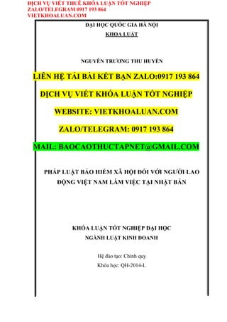 DỊCH VỤ VIẾT THUÊ KHÓA LUẬN TỐT NGHIỆP
ZALO/TELEGRAM 0917 193 864
VIETKHOALUAN.COM
ĐẠI HỌC QUỐC GIA HÀ NỘI
KHOA LUẬT
NGUYỄN TRƯƠNG THU HUYỀN
LIÊN HỆ TẢI BÀI KẾT BẠN ZALO:0917 193 864
DỊCH VỤ VIẾT KHÓA LUẬN TỐT NGHIỆP
WEBSITE: VIETKHOALUAN.COM
ZALO/TELEGRAM: 0917 193 864
MAIL: BAOCAOTHUCTAPNET@GMAIL.COM
PHÁP LUẬT BẢO HIỂM XÃ HỘI ĐỐI VỚI NGƯỜI LAO
ĐỘNG VIỆT NAM LÀM VIỆC TẠI NHẬT BẢN
KHÓA LUẬN TỐT NGHIỆP ĐẠI HỌC
NGÀNH LUẬT KINH DOANH
Hệ đào tạo: Chính quy
Khóa học: QH-2014-L
 