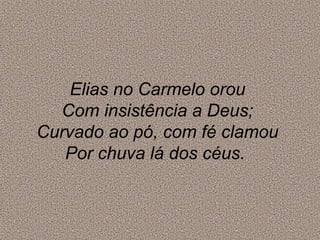 Elias no Carmelo orou
Com insistência a Deus;
Curvado ao pó, com fé clamou
Por chuva lá dos céus.
 
