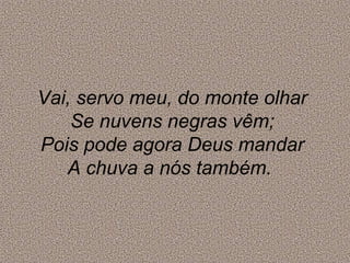 Vai, servo meu, do monte olhar
Se nuvens negras vêm;
Pois pode agora Deus mandar
A chuva a nós também.
 