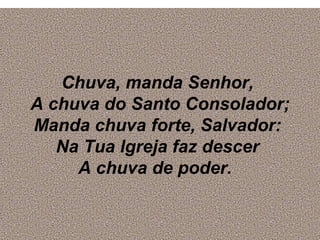 Chuva, manda Senhor,
A chuva do Santo Consolador;
Manda chuva forte, Salvador:
Na Tua lgreja faz descer
A chuva de poder.
 