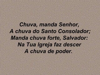Chuva, manda Senhor,
A chuva do Santo Consolador;
Manda chuva forte, Salvador:
Na Tua lgreja faz descer
A chuva de poder.
 
