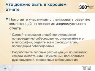  Помогайте участникам спланировать развитие
компетенций на основе их индивидуального
отчета
Сделайте красивое и удобное руководство
по проведению собеседования, отпечатайте его
в типографии, отдайте всем руководителям,
проводящим собеседования
Разработайте типовые рекомендации по развитию
каждой компетенции. Научите ими пользоваться
руководителей, проводящих собеседование
16
Что должно быть в хорошем
отчете
 