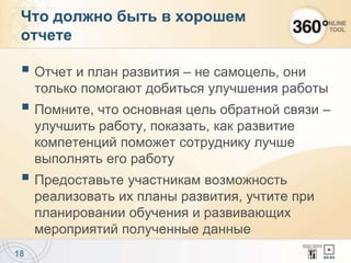  Отчет и план развития – не самоцель, они
только помогают добиться улучшения работы
 Помните, что основная цель обратной связи –
улучшить работу, показать, как развитие
компетенций поможет сотруднику лучше
выполнять его работу
 Предоставьте участникам возможность
реализовать их планы развития, учтите при
планировании обучения и развивающих
мероприятий полученные данные
18
Что должно быть в хорошем
отчете
 