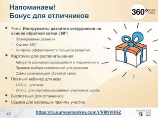  Тема: Инструменты развития сотрудников на
основе обратной связи 360°:
 Планирование развития
 Коучинг 360°
 Контроль эффективности процесса развития
 Карточки для распечатывания
 Алгоритм разговора руководителя и подчиненного
 Правила выбора компетенций для развития
 Схема развивающей обратной связи
 Платный вебинар для всех
 4800 р. для всех
 2400 р. для сертифицированных участников школы
 Бесплатный для отличников
 Ссылка для желающих принять участие
42
Напоминаем!
Бонус для отличников
https://ru.surveymonkey.com/r/V8KVHHZ
 