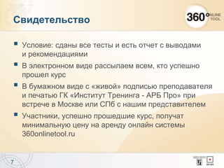 Свидетельство
 Условие: сданы все тесты и есть отчет с выводами
и рекомендациями
 В электронном виде рассылаем всем, кто успешно
прошел курс
 В бумажном виде с «живой» подписью преподавателя
и печатью ГК «Институт Тренинга - АРБ Про» при
встрече в Москве или СПб с нашим представителем
 Участники, успешно прошедшие курс, получат
минимальную цену на аренду онлайн системы
360onlinetool.ru
7
 
