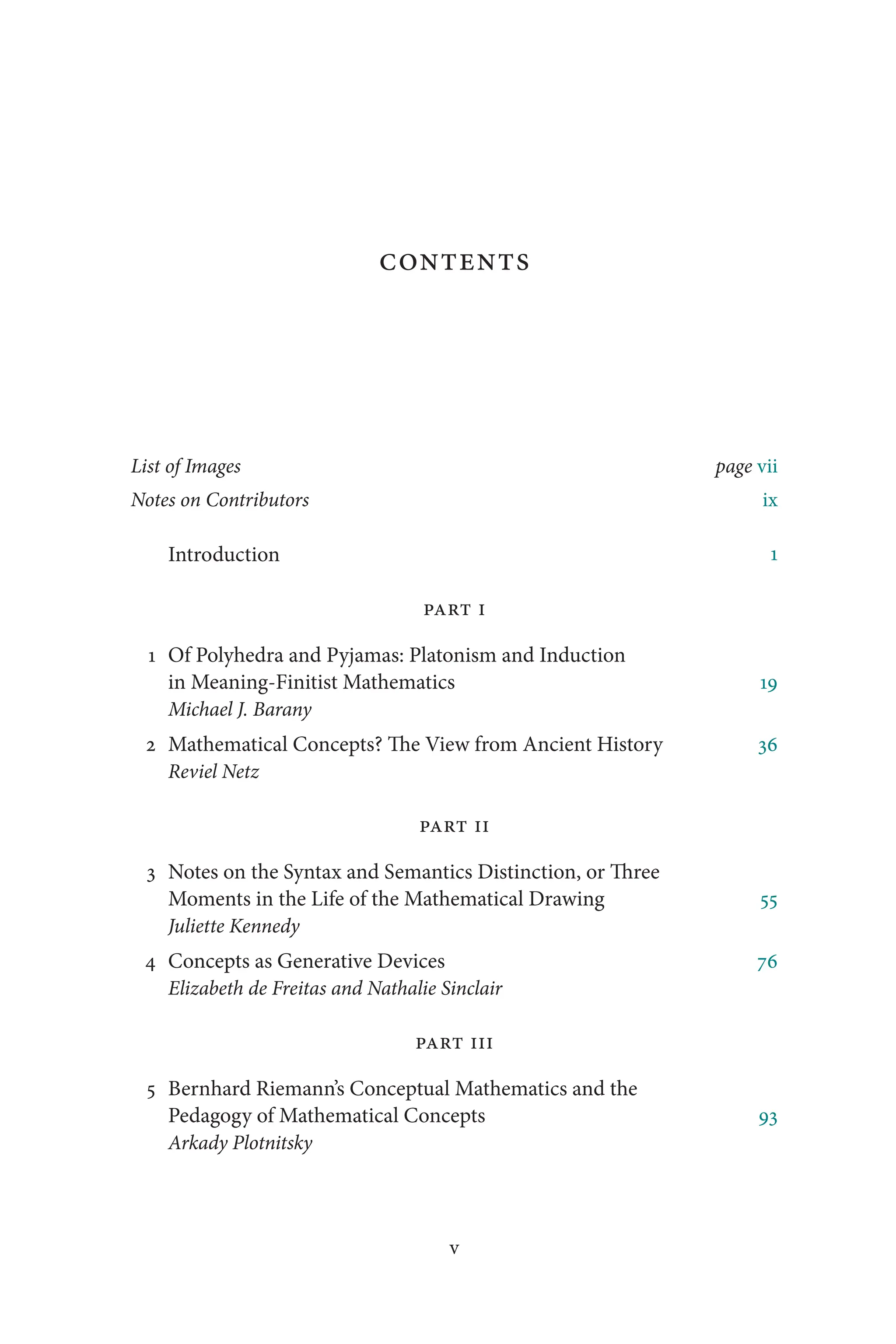 v
v
Contents
List of Images page vii
Notes on Contributors ix
Introduction 1
Part I
1 Of Polyhedra and Pyjamas: Platonism and Induction
in Meaning-Finitist Mathematics 19
Michael J. Barany
2 Mathematical Concepts? The View from Ancient History 36
Reviel Netz
Part II
3 Notes on the Syntax and Semantics Distinction, or Three
Moments in the Life of the Mathematical Drawing 55
Juliette Kennedy
4 Concepts as Generative Devices 76
Elizabeth de Freitas and Nathalie Sinclair
Part III
5 Bernhard Riemann’s Conceptual Mathematics and the
Pedagogy of Mathematical Concepts 93
Arkady Plotnitsky
 