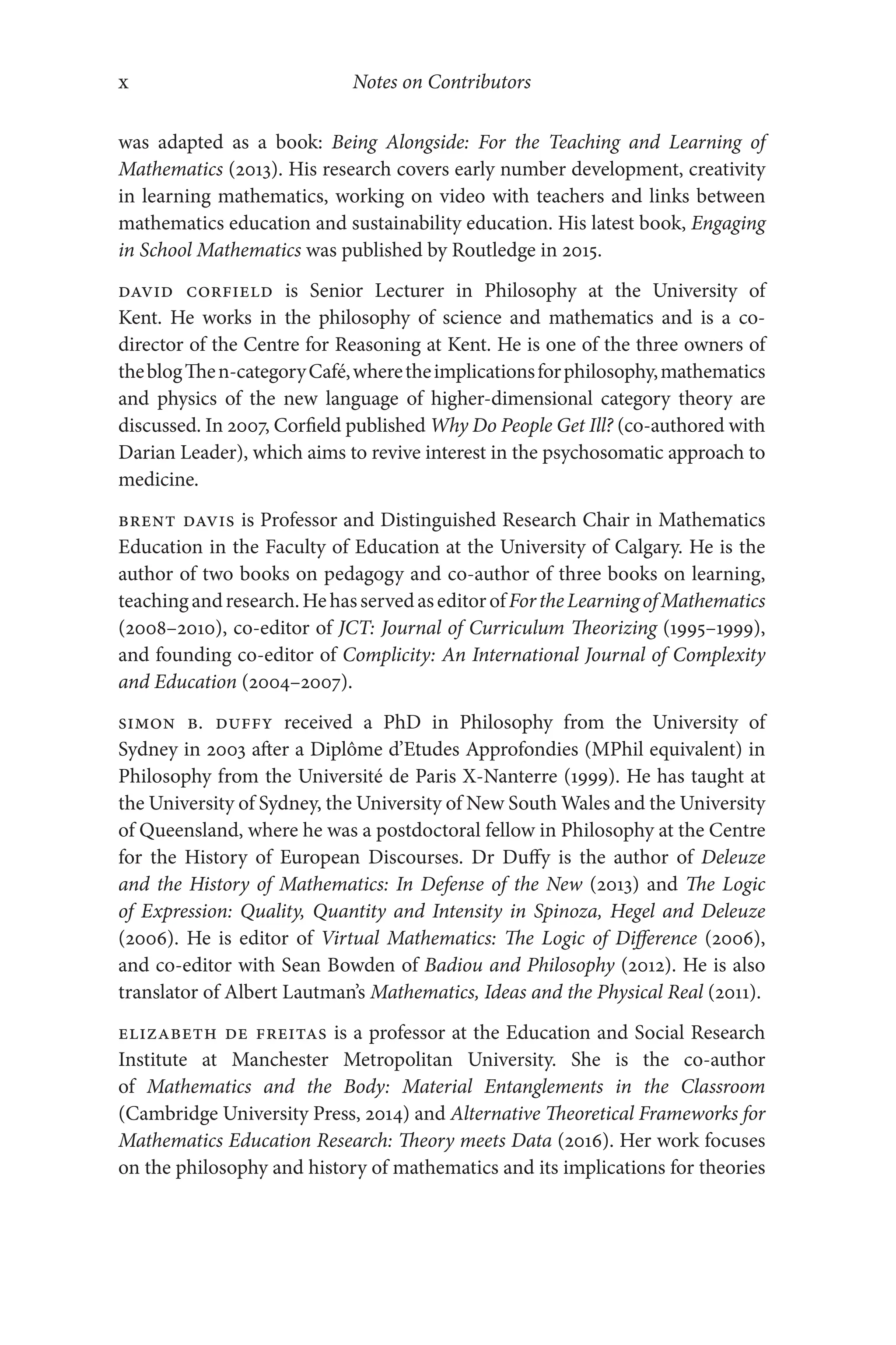 Notes on Contributors
x
x
was adapted as a book: Being Alongside: For the Teaching and Learning of
Mathematics (2013). His research covers early number development, creativity
in learning mathematics, working on video with teachers and links between
mathematics education and sustainability education. His latest book, Engaging
in School Mathematics was published by Routledge in 2015.
David Corfield is Senior Lecturer in Philosophy at the University of
Kent. He works in the philosophy of science and mathematics and is a co-​
director of the Centre for Reasoning at Kent. He is one of the three owners of
theblogThen-​categoryCafé,wheretheimplicationsforphilosophy,mathematics
and physics of the new language of higher-​
dimensional category theory are
discussed. In 2007, Corfield published Why Do People Get Ill? (co-​
authored with
Darian Leader), which aims to revive interest in the psychosomatic approach to
medicine.
Brent Davis is Professor and Distinguished Research Chair in Mathematics
Education in the Faculty of Education at the University of Calgary. He is the
author of two books on pedagogy and co-​
author of three books on learning,
teachingandresearch.HehasservedaseditorofFortheLearningofMathematics
(2008–​2010), co-​editor of JCT: Journal of Curriculum Theorizing (1995–​1999),
and founding co-​
editor of Complicity: An International Journal of Complexity
and Education (2004–​2007).
Simon B. Duffy received a PhD in Philosophy from the University of
Sydney in 2003 after a Diplôme d’Etudes Approfondies (MPhil equivalent) in
Philosophy from the Université de Paris X-​
Nanterre (1999). He has taught at
the University of Sydney, the University of New South Wales and the University
of Queensland, where he was a postdoctoral fellow in Philosophy at the Centre
for the History of European Discourses. Dr Duffy is the author of Deleuze
and the History of Mathematics: In Defense of the New (2013) and The Logic
of Expression: Quality, Quantity and Intensity in Spinoza, Hegel and Deleuze
(2006). He is editor of Virtual Mathematics: The Logic of Difference (2006),
and co-​
editor with Sean Bowden of Badiou and Philosophy (2012). He is also
translator of Albert Lautman’s Mathematics, Ideas and the Physical Real (2011).
Elizabeth de Freitas is a professor at the Education and Social Research
Institute at Manchester Metropolitan University. She is the co-​
author
of Mathematics and the Body: Material Entanglements in the Classroom
(Cambridge University Press, 2014) and Alternative Theoretical Frameworks for
Mathematics Education Research: Theory meets Data (2016). Her work focuses
on the philosophy and history of mathematics and its implications for theories
 