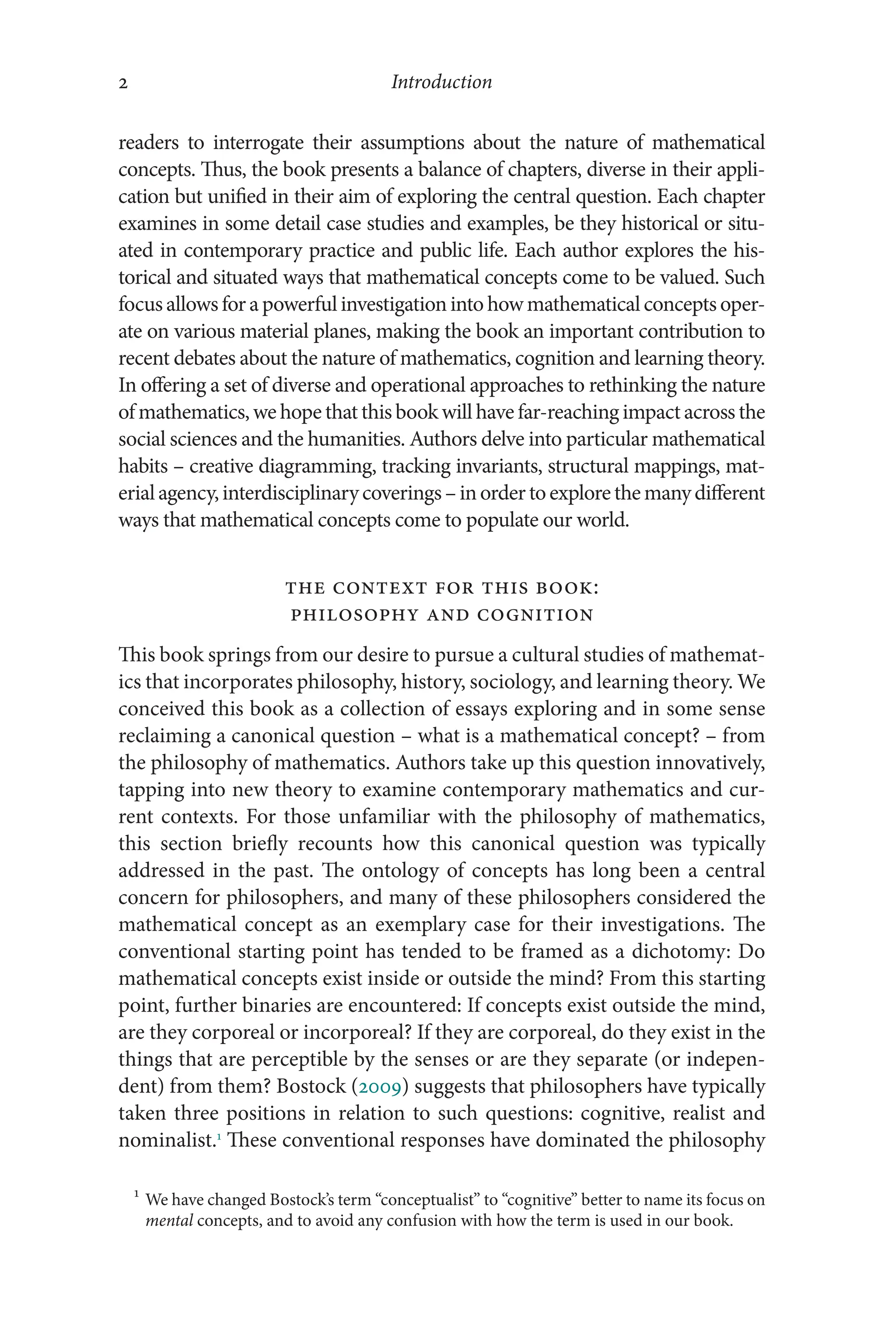 Introduction
2
2
readers to interrogate their assumptions about the nature of mathematical
concepts. Thus, the book presents a balance of chapters, diverse in their appli-
cation but unified in their aim of exploring the central question. Each chapter
examines in some detail case studies and examples, be they historical or situ-
ated in contemporary practice and public life. Each author explores the his-
torical and situated ways that mathematical concepts come to be valued. Such
focusallowsforapowerfulinvestigationinto howmathematical concepts oper-
ate on various material planes, making the book an important contribution to
recent debates about the nature of mathematics, cognition and learning theory.
In offering a set of diverse and operational approaches to rethinking the nature
of mathematics, we hope that this book will have far-​reaching impact across the
social sciences and the humanities. Authors delve into particular mathematical
habits –​creative diagramming, tracking invariants, structural mappings, mat­
erialagency,interdisciplinarycoverings–​inordertoexplorethemanydifferent
ways that mathematical concepts come to populate our world.
The Context for This Book:
Philosophy and Cognition
This book springs from our desire to pursue a cultural studies of mathemat-
ics that incorporates philosophy, history, sociology, and learning theory. We
conceived this book as a collection of essays exploring and in some sense
reclaiming a canonical question –​what is a mathematical concept? –​from
the philosophy of mathematics. Authors take up this question innovatively,
tapping into new theory to examine contemporary mathematics and cur-
rent contexts. For those unfamiliar with the philosophy of mathematics,
this section briefly recounts how this canonical question was typically
addressed in the past. The ontology of concepts has long been a central
concern for philosophers, and many of these philosophers considered the
mathematical concept as an exemplary case for their investigations. The
conventional starting point has tended to be framed as a dichotomy: Do
mathematical concepts exist inside or outside the mind? From this starting
point, further binaries are encountered: If concepts exist outside the mind,
are they corporeal or incorporeal? If they are corporeal, do they exist in the
things that are perceptible by the senses or are they separate (or indepen-
dent) from them? Bostock (2009) suggests that philosophers have typically
taken three positions in relation to such questions: cognitive, realist and
nominalist.1
These conventional responses have dominated the philosophy
1
We have changed Bostock’s term “conceptualist” to “cognitive” better to name its focus on
mental concepts, and to avoid any confusion with how the term is used in our book.
 