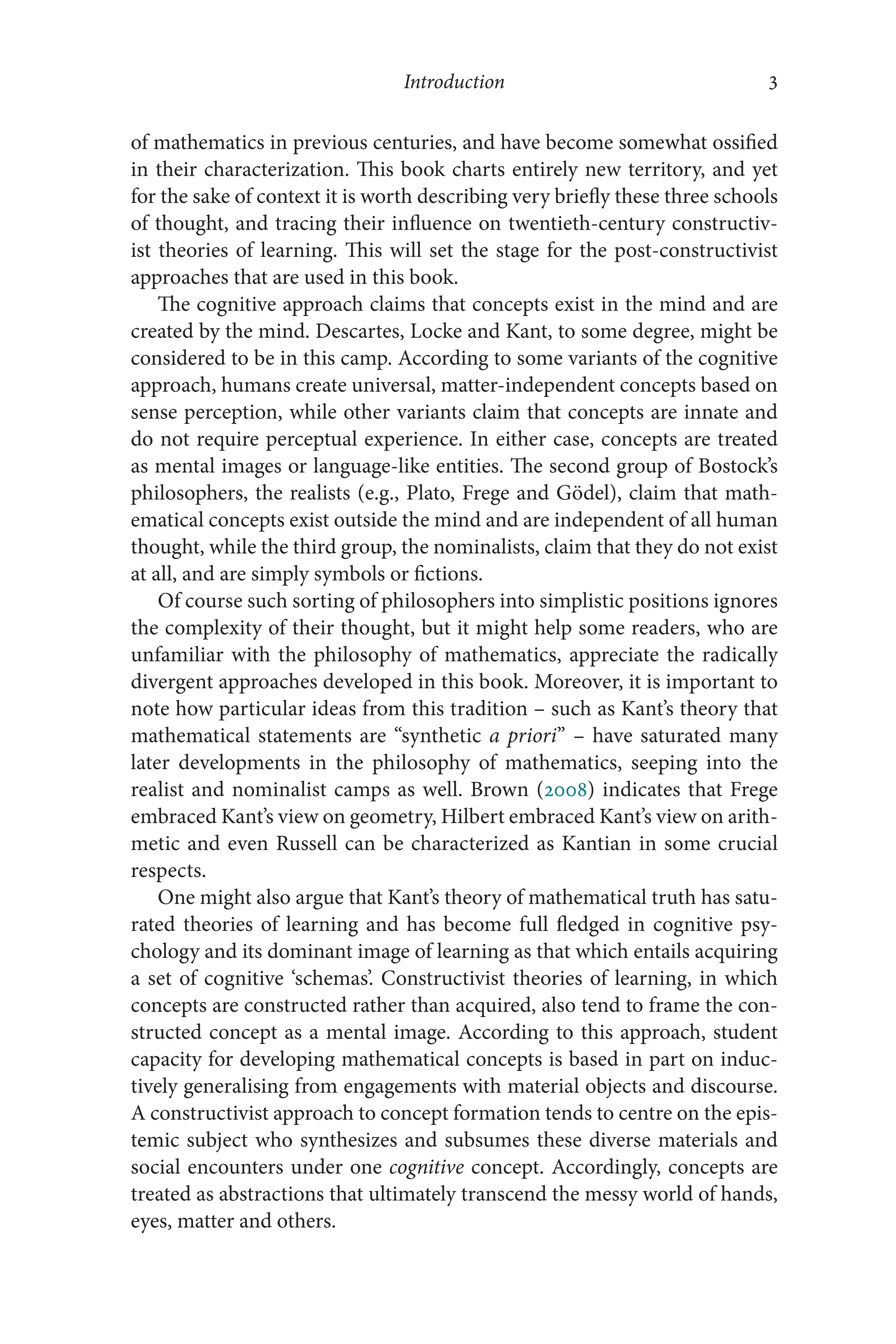 Introduction 3
3
of mathematics in previous centuries, and have become somewhat ossified
in their characterization. This book charts entirely new territory, and yet
for the sake of context it is worth describing very briefly these three schools
of thought, and tracing their influence on twentieth-century constructiv-
ist theories of learning. This will set the stage for the post-​
constructivist
approaches that are used in this book.
The cognitive approach claims that concepts exist in the mind and are
created by the mind. Descartes, Locke and Kant, to some degree, might be
considered to be in this camp. According to some variants of the cognitive
approach, humans create universal, matter-​
independent concepts based on
sense perception, while other variants claim that concepts are innate and
do not require perceptual experience. In either case, concepts are treated
as mental images or language-​
like entities. The second group of Bostock’s
philosophers, the realists (e.g., Plato, Frege and Gödel), claim that math-
ematical concepts exist outside the mind and are independent of all human
thought, while the third group, the nominalists, claim that they do not exist
at all, and are simply symbols or fictions.
Of course such sorting of philosophers into simplistic positions ignores
the complexity of their thought, but it might help some readers, who are
unfamiliar with the philosophy of mathematics, appreciate the radically
divergent approaches developed in this book. Moreover, it is important to
note how particular ideas from this tradition –​such as Kant’s theory that
mathematical statements are “synthetic a priori” –​have saturated many
later developments in the philosophy of mathematics, seeping into the
realist and nominalist camps as well. Brown (2008) indicates that Frege
embraced Kant’s view on geometry, Hilbert embraced Kant’s view on arith-
metic and even Russell can be characterized as Kantian in some crucial
respects.
One might also argue that Kant’s theory of mathematical truth has satu-
rated theories of learning and has become full ​
fledged in cognitive psy-
chology and its dominant image of learning as that which entails acquiring
a set of cognitive ‘schemas’. Constructivist theories of learning, in which
concepts are constructed rather than acquired, also tend to frame the con-
structed concept as a mental image. According to this approach, student
capacity for developing mathematical concepts is based in part on induc-
tively generalising from engagements with material objects and discourse.
A constructivist approach to concept formation tends to centre on the epis-
temic subject who synthesizes and subsumes these diverse materials and
social encounters under one cognitive concept. Accordingly, concepts are
treated as abstractions that ultimately transcend the messy world of hands,
eyes, matter and others.
 