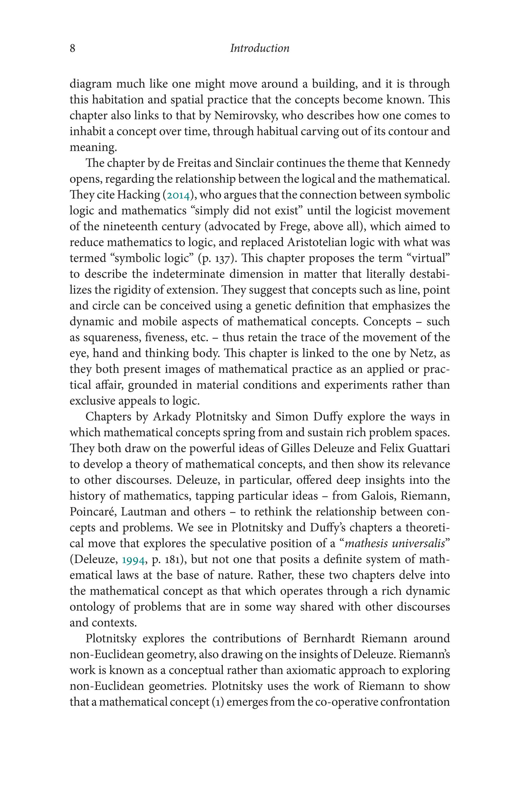 Introduction
8
8
diagram much like one might move around a building, and it is through
this habitation and spatial practice that the concepts become known. This
chapter also links to that by Nemirovsky, who describes how one comes to
inhabit a concept over time, through habitual carving out of its contour and
meaning.
The chapter by de Freitas and Sinclair continues the theme that Kennedy
opens, regarding the relationship between the logical and the mathematical.
They cite Hacking (2014), who argues that the connection between symbolic
logic and mathematics “simply did not exist” until the logicist movement
of the nineteenth century (advocated by Frege, above all), which aimed to
reduce mathematics to logic, and replaced Aristotelian logic with what was
termed “symbolic logic” (p. 137). This chapter proposes the term “virtual”
to describe the indeterminate dimension in matter that literally destabi-
lizes the rigidity of extension. They suggest that concepts such as line, point
and circle can be conceived using a genetic definition that emphasizes the
dynamic and mobile aspects of mathematical concepts. Concepts –​such
as squareness, fiveness, etc. –​thus retain the trace of the movement of the
eye, hand and thinking body. This chapter is linked to the one by Netz, as
they both present images of mathematical practice as an applied or prac-
tical affair, grounded in material conditions and experiments rather than
exclusive appeals to logic.
Chapters by Arkady Plotnitsky and Simon Duffy explore the ways in
which mathematical concepts spring from and sustain rich problem spaces.
They both draw on the powerful ideas of Gilles Deleuze and Felix Guattari
to develop a theory of mathematical concepts, and then show its relevance
to other discourses. Deleuze, in particular, offered deep insights into the
history of mathematics, tapping particular ideas –​from Galois, Riemann,
Poincaré, Lautman and others –​to rethink the relationship between con-
cepts and problems. We see in Plotnitsky and Duffy’s chapters a theoreti-
cal move that explores the speculative position of a “mathesis universalis”
(Deleuze, 1994, p. 181), but not one that posits a definite system of math-
ematical laws at the base of nature. Rather, these two chapters delve into
the mathematical concept as that which operates through a rich dynamic
ontology of problems that are in some way shared with other discourses
and contexts.
Plotnitsky explores the contributions of Bernhardt Riemann around
non-​Euclidean geometry, also drawing on the insights of Deleuze. Riemann’s
work is known as a conceptual rather than axiomatic approach to exploring
non-​
Euclidean geometries. Plotnitsky uses the work of Riemann to show
that a mathematical concept (1) emerges from the co-operative confrontation
 