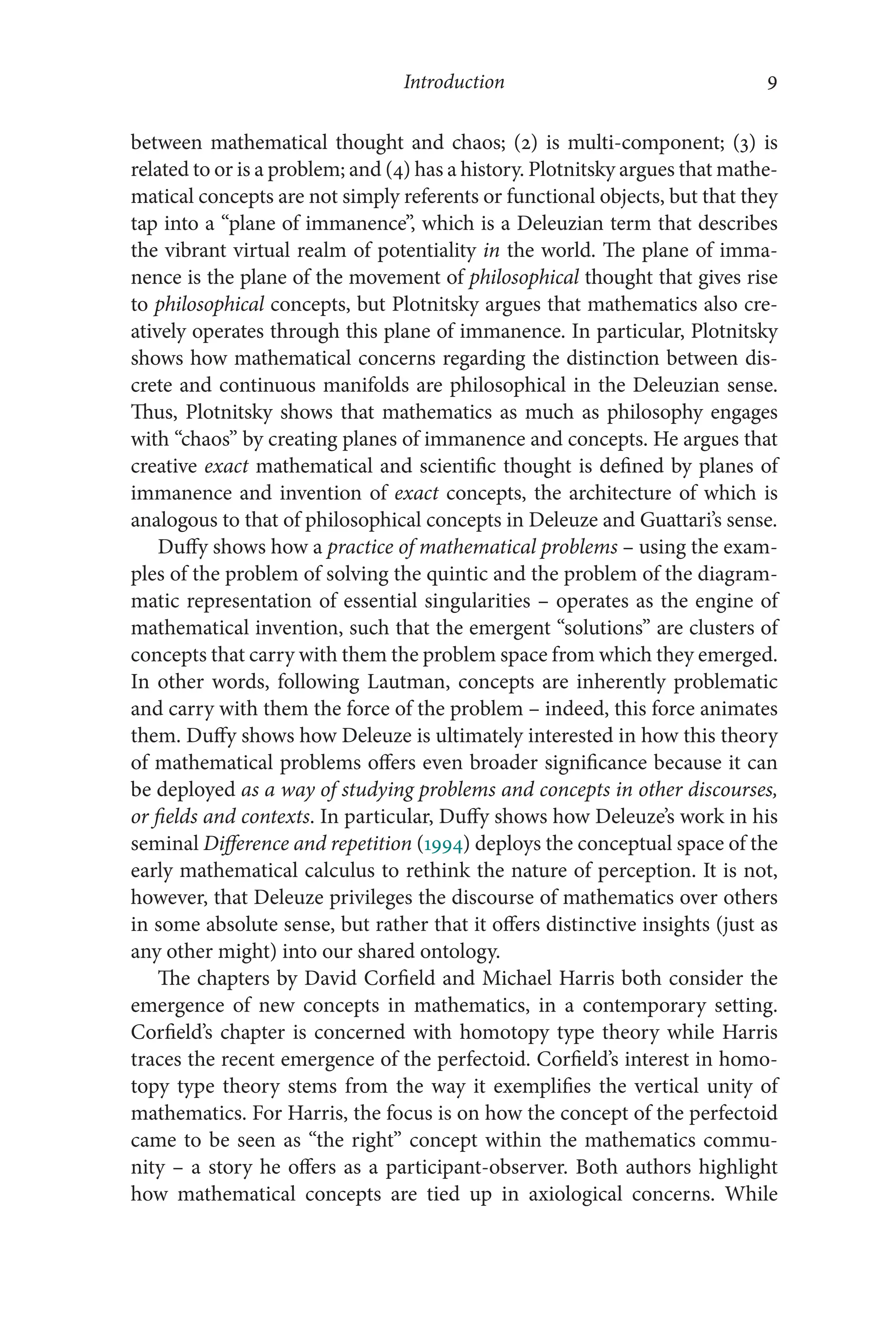 Introduction 9
9
between mathematical thought and chaos; (2) is multi-​
component; (3) is
related to or is a problem; and (4) has a history. Plotnitsky argues that mathe-
matical concepts are not simply referents or functional objects, but that they
tap into a “plane of immanence”, which is a Deleuzian term that describes
the vibrant virtual realm of potentiality in the world. The plane of imma-
nence is the plane of the movement of philosophical thought that gives rise
to philosophical concepts, but Plotnitsky argues that mathematics also cre-
atively operates through this plane of immanence. In particular, Plotnitsky
shows how mathematical concerns regarding the distinction between dis-
crete and continuous manifolds are philosophical in the Deleuzian sense.
Thus, Plotnitsky shows that mathematics as much as philosophy engages
with “chaos” by creating planes of immanence and concepts. He argues that
creative exact mathematical and scientific thought is defined by planes of
immanence and invention of exact concepts, the architecture of which is
analogous to that of philosophical concepts in Deleuze and Guattari’s sense.
Duffy shows how a practice of mathematical problems –​using the exam-
ples of the problem of solving the quintic and the problem of the diagram-
matic representation of essential singularities –​operates as the engine of
mathematical invention, such that the emergent “solutions” are clusters of
concepts that carry with them the problem space from which they emerged.
In other words, following Lautman, concepts are inherently problematic
and carry with them the force of the problem –​indeed, this force animates
them. Duffy shows how Deleuze is ultimately interested in how this theory
of mathematical problems offers even broader significance because it can
be deployed as a way of studying problems and concepts in other discourses,
or fields and contexts. In particular, Duffy shows how Deleuze’s work in his
seminal Difference and repetition (1994) deploys the conceptual space of the
early mathematical calculus to rethink the nature of perception. It is not,
however, that Deleuze privileges the discourse of mathematics over others
in some absolute sense, but rather that it offers distinctive insights (just as
any other might) into our shared ontology.
The chapters by David Corfield and Michael Harris both consider the
emergence of new concepts in mathematics, in a contemporary setting.
Corfield’s chapter is concerned with homotopy type theory while Harris
traces the recent emergence of the perfectoid. Corfield’s interest in homo-
topy type theory stems from the way it exemplifies the vertical unity of
mathematics. For Harris, the focus is on how the concept of the perfectoid
came to be seen as “the right” concept within the mathematics commu-
nity –​a story he offers as a participant-​
observer. Both authors highlight
how mathematical concepts are tied up in axiological concerns. While
 
