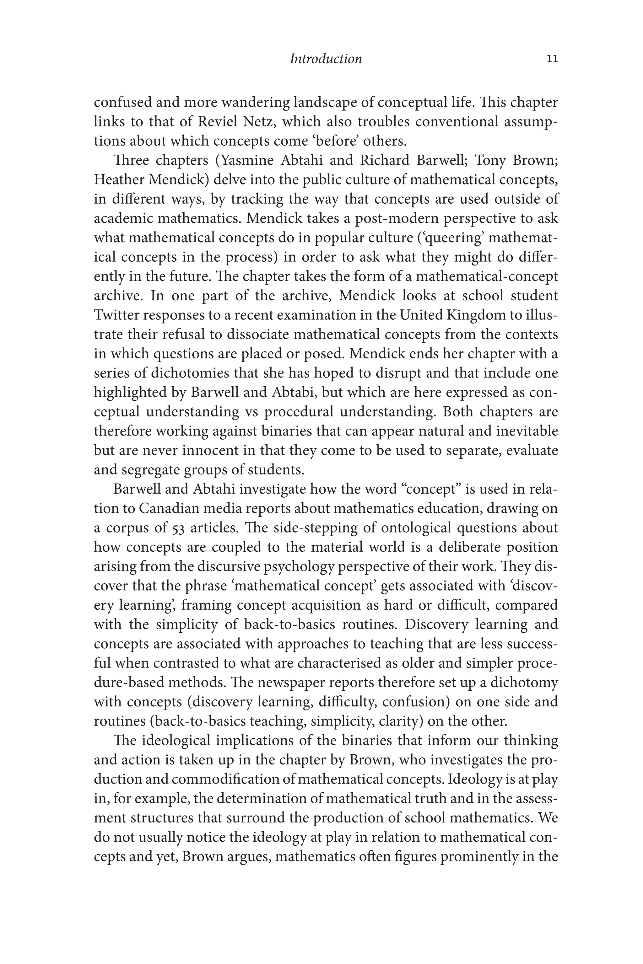 Introduction 11
11
confused and more wandering landscape of conceptual life. This chapter
links to that of Reviel Netz, which also troubles conventional assump-
tions about which concepts come ‘before’ others.
Three chapters (Yasmine Abtahi and Richard Barwell; Tony Brown;
Heather Mendick) delve into the public culture of mathematical concepts,
in different ways, by tracking the way that concepts are used outside of
academic mathematics. Mendick takes a post-modern perspective to ask
what mathematical concepts do in popular culture (‘queering’ mathemat-
ical concepts in the process) in order to ask what they might do differ-
ently in the future. The chapter takes the form of a mathematical-​
concept
archive. In one part of the archive, Mendick looks at school student
Twitter responses to a recent examination in the United Kingdom to illus-
trate their refusal to dissociate mathematical concepts from the contexts
in which questions are placed or posed. Mendick ends her chapter with a
series of dichotomies that she has hoped to disrupt and that include one
highlighted by Barwell and Abtabi, but which are here expressed as con-
ceptual understanding vs procedural understanding. Both chapters are
therefore working against binaries that can appear natural and inevitable
but are never innocent in that they come to be used to separate, evaluate
and segregate groups of students.
Barwell and Abtahi investigate how the word “concept” is used in rela-
tion to Canadian media reports about mathematics education, drawing on
a corpus of 53 articles. The side-​
stepping of ontological questions about
how concepts are coupled to the material world is a deliberate position
arising from the discursive psychology perspective of their work. They dis-
cover that the phrase ‘mathematical concept’ gets associated with ‘discov-
ery learning’, framing concept acquisition as hard or difficult, compared
with the simplicity of back-​
to-​
basics routines. Discovery learning and
concepts are associated with approaches to teaching that are less success-
ful when contrasted to what are characterised as older and simpler proce-
dure-​
based methods. The newspaper reports therefore set up a dichotomy
with concepts (discovery learning, difficulty, confusion) on one side and
routines (back-​
to-​
basics teaching, simplicity, clarity) on the other.
The ideological implications of the binaries that inform our thinking
and action is taken up in the chapter by Brown, who investigates the pro-
duction and commodification of mathematical concepts. Ideology is at play
in, for example, the determination of mathematical truth and in the assess-
ment structures that surround the production of school mathematics. We
do not usually notice the ideology at play in relation to mathematical con-
cepts and yet, Brown argues, mathematics often figures prominently in the
 