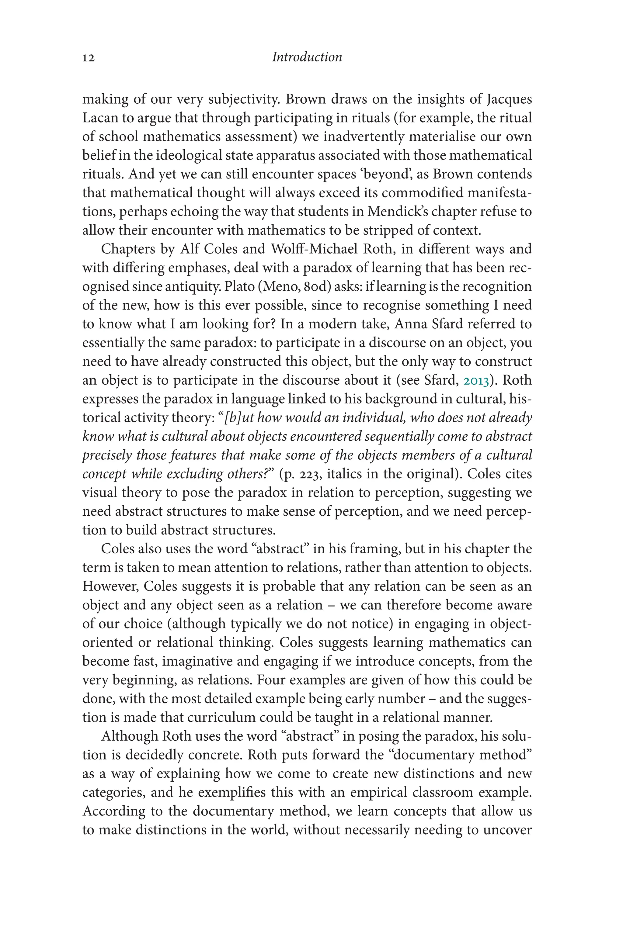 Introduction
12
12
making of our very subjectivity. Brown draws on the insights of Jacques
Lacan to argue that through participating in rituals (for example, the ritual
of school mathematics assessment) we inadvertently materialise our own
belief in the ideological state apparatus associated with those mathematical
rituals. And yet we can still encounter spaces ‘beyond’, as Brown contends
that mathematical thought will always exceed its commodified manifesta-
tions, perhaps echoing the way that students in Mendick’s chapter refuse to
allow their encounter with mathematics to be stripped of context.
Chapters by Alf Coles and Wolff-Michael Roth, in different ways and
with differing emphases, deal with a paradox of learning that has been rec-
ognised since antiquity. Plato (Meno, 80d) asks: if learning is the recognition
of the new, how is this ever possible, since to recognise something I need
to know what I am looking for? In a modern take, Anna Sfard referred to
essentially the same paradox: to participate in a discourse on an object, you
need to have already constructed this object, but the only way to construct
an object is to participate in the discourse about it (see Sfard, 2013). Roth
expresses the paradox in language linked to his background in cultural, his-
torical activity theory: “[b]‌ut how would an individual, who does not already
know what is cultural about objects encountered sequentially come to abstract
precisely those features that make some of the objects members of a cultural
concept while excluding others?” (p. 223, italics in the original). Coles cites
visual theory to pose the paradox in relation to perception, suggesting we
need abstract structures to make sense of perception, and we need percep-
tion to build abstract structures.
Coles also uses the word “abstract” in his framing, but in his chapter the
term is taken to mean attention to relations, rather than attention to objects.
However, Coles suggests it is probable that any relation can be seen as an
object and any object seen as a relation –​we can therefore become aware
of our choice (although typically we do not notice) in engaging in object-​
oriented or relational thinking. Coles suggests learning mathematics can
become fast, imaginative and engaging if we introduce concepts, from the
very beginning, as relations. Four examples are given of how this could be
done, with the most detailed example being early number –​and the sugges-
tion is made that curriculum could be taught in a relational manner.
Although Roth uses the word “abstract” in posing the paradox, his solu-
tion is decidedly concrete. Roth puts forward the “documentary method”
as a way of explaining how we come to create new distinctions and new
categories, and he exemplifies this with an empirical classroom example.
According to the documentary method, we learn concepts that allow us
to make distinctions in the world, without necessarily needing to uncover
 