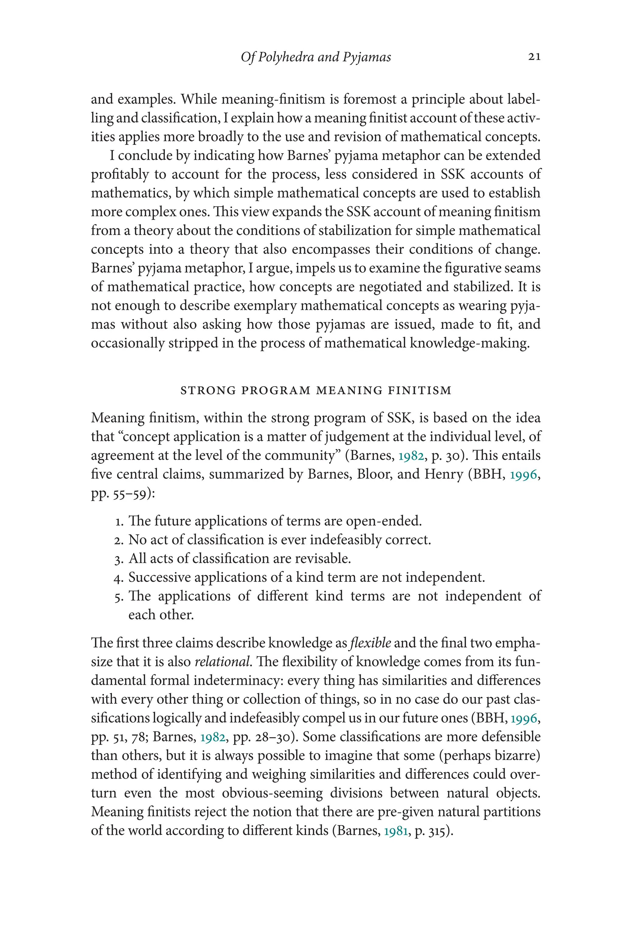 Of Polyhedra and Pyjamas 21
21
and examples. While meaning-finitism is foremost a principle about label-
ling and classification, I explain how a meaning finitist account of these activ-
ities applies more broadly to the use and revision of mathematical concepts.
I conclude by indicating how Barnes’ pyjama metaphor can be extended
profitably to account for the process, less considered in SSK accounts of
mathematics, by which simple mathematical concepts are used to establish
more complex ones. This view expands the SSK account of meaning finitism
from a theory about the conditions of stabilization for simple mathematical
concepts into a theory that also encompasses their conditions of change.
Barnes’ pyjama metaphor, I argue, impels us to examine the figurative seams
of mathematical practice, how concepts are negotiated and stabilized. It is
not enough to describe exemplary mathematical concepts as wearing pyja-
mas without also asking how those pyjamas are issued, made to fit, and
occasionally stripped in the process of mathematical knowledge-​
making.
Strong Program Meaning Finitism
Meaning finitism, within the strong program of SSK, is based on the idea
that “concept application is a matter of judgement at the individual level, of
agreement at the level of the community” (Barnes, 1982, p. 30). This entails
five central claims, summarized by Barnes, Bloor, and Henry (BBH, 1996,
pp. 55–​59):
1. The future applications of terms are open-​
ended.
2. No act of classification is ever indefeasibly correct.
3. All acts of classification are revisable.
4. Successive applications of a kind term are not independent.
5. The applications of different kind terms are not independent of
each other.
The first three claims describe knowledge as flexible and the final two empha-
size that it is also relational. The flexibility of knowledge comes from its fun-
damental formal indeterminacy: every thing has similarities and differences
with every other thing or collection of things, so in no case do our past clas-
sifications logically and indefeasibly compel us in our future ones (BBH, 1996,
pp. 51, 78; Barnes, 1982, pp. 28–​
30). Some classifications are more defensible
than others, but it is always possible to imagine that some (perhaps bizarre)
method of identifying and weighing similarities and differences could over-
turn even the most obvious-​
seeming divisions between natural objects.
Meaning finitists reject the notion that there are pre-​
given natural partitions
of the world according to different kinds (Barnes, 1981, p. 315).
 
