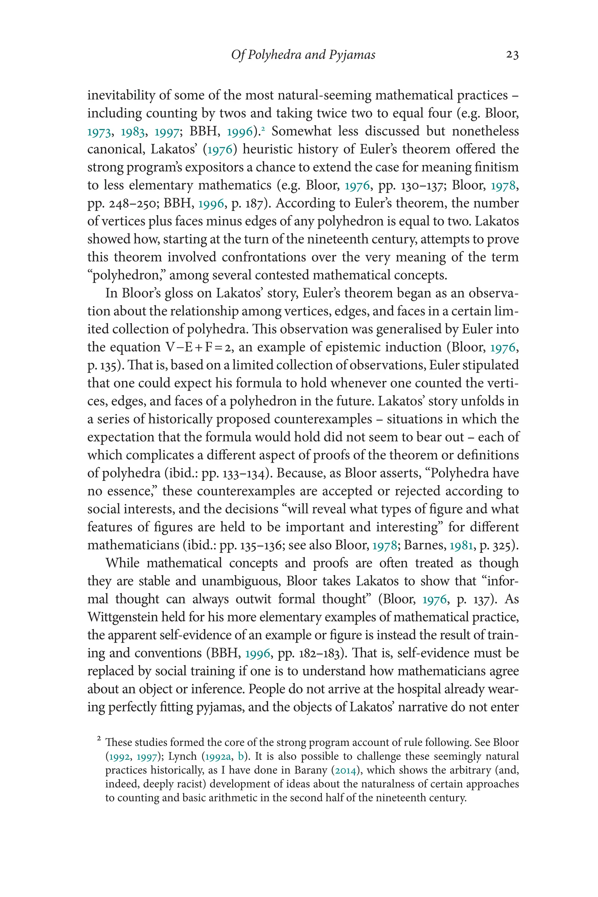 Of Polyhedra and Pyjamas 23
23
inevitability of some of the most natural-​
seeming mathematical practices –​
including counting by twos and taking twice two to equal four (e.g. Bloor,
1973, 1983, 1997; BBH, 1996).2
Somewhat less discussed but nonetheless
canonical, Lakatos’ (1976) heuristic history of Euler’s theorem offered the
strong program’s expositors a chance to extend the case for meaning finitism
to less elementary mathematics (e.g. Bloor, 1976, pp. 130–​
137; Bloor, 1978,
pp. 248–​
250; BBH, 1996, p. 187). According to Euler’s theorem, the number
of vertices plus faces minus edges of any polyhedron is equal to two. Lakatos
showed how, starting at the turn of the nineteenth century, attempts to prove
this theorem involved confrontations over the very meaning of the term
“polyhedron,” among several contested mathematical concepts.
In Bloor’s gloss on Lakatos’ story, Euler’s theorem began as an observa-
tion about the relationship among vertices, edges, and faces in a certain lim-
ited collection of polyhedra. This observation was generalised by Euler into
the equation V−E+F=2, an example of epistemic induction (Bloor, 1976,
p. 135). That is, based on a limited collection of observations, Euler stipulated
that one could expect his formula to hold whenever one counted the verti-
ces, edges, and faces of a polyhedron in the future. Lakatos’ story unfolds in
a series of historically proposed counter­
examples –​situations in which the
expectation that the formula would hold did not seem to bear out –​each of
which complicates a different aspect of proofs of the theorem or definitions
of polyhedra (ibid.: pp. 133–​
134). Because, as Bloor asserts, “Polyhedra have
no essence,” these counterexamples are accepted or rejected according to
social interests, and the decisions “will reveal what types of figure and what
features of figures are held to be important and interesting” for different
mathematicians (ibid.: pp. 135–​136; see also Bloor, 1978; Barnes, 1981, p. 325).
While mathematical concepts and proofs are often treated as though
they are stable and unambiguous, Bloor takes Lakatos to show that “infor-
mal thought can always outwit formal thought” (Bloor, 1976, p. 137). As
Wittgenstein held for his more elementary examples of mathematical practice,
the apparent self-​
evidence of an example or figure is instead the result of train-
ing and conventions (BBH, 1996, pp. 182–​
183). That is, self-​
evidence must be
replaced by social training if one is to understand how mathematicians agree
about an object or inference. People do not arrive at the hospital already wear-
ing perfectly fitting pyjamas, and the objects of Lakatos’ narrative do not enter
2
These studies formed the core of the strong program account of rule following. See Bloor
(1992, 1997); Lynch (1992a, b). It is also possible to challenge these seemingly natural
practices historically, as I have done in Barany (2014), which shows the arbitrary (and,
indeed, deeply racist) development of ideas about the naturalness of certain approaches
to counting and basic arithmetic in the second half of the nineteenth century.
 
