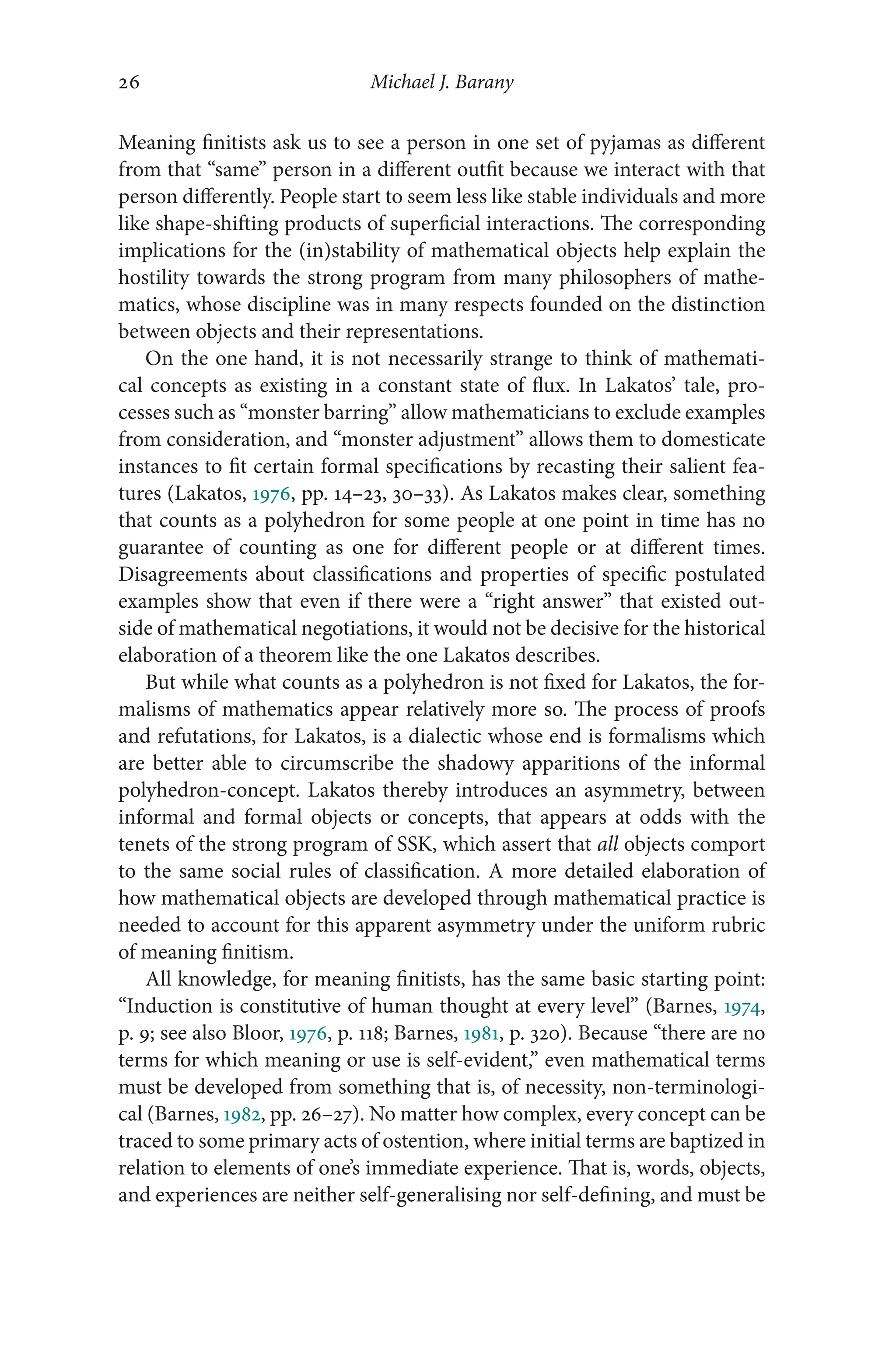 Michael J. Barany
26
26
Meaning finitists ask us to see a person in one set of pyjamas as different
from that “same” person in a different outfit because we interact with that
person differently. People start to seem less like stable individuals and more
like shape-​
shifting products of superficial interactions. The corresponding
implications for the (in)stability of mathematical objects help explain the
hostility towards the strong program from many philosophers of mathe-
matics, whose discipline was in many respects founded on the distinction
between objects and their representations.
On the one hand, it is not necessarily strange to think of mathemati-
cal concepts as existing in a constant state of flux. In Lakatos’ tale, pro-
cesses such as “monster barring” allow mathematicians to exclude examples
from consideration, and “monster adjustment” allows them to domesticate
instances to fit certain formal specifications by recasting their salient fea-
tures (Lakatos, 1976, pp. 14–​
23, 30–​
33). As Lakatos makes clear, something
that counts as a polyhedron for some people at one point in time has no
guarantee of counting as one for different people or at different times.
Disagreements about classifications and properties of specific postulated
examples show that even if there were a “right answer” that existed out-
side of mathematical negotiations, it would not be decisive for the historical
elaboration of a theorem like the one Lakatos describes.
But while what counts as a polyhedron is not fixed for Lakatos, the for-
malisms of mathematics appear relatively more so. The process of proofs
and refutations, for Lakatos, is a dialectic whose end is formalisms which
are better able to circumscribe the shadowy apparitions of the informal
polyhedron-​
concept. Lakatos thereby introduces an asymmetry, between
informal and formal objects or concepts, that appears at odds with the
tenets of the strong program of SSK, which assert that all objects comport
to the same social rules of classification. A more detailed elaboration of
how mathematical objects are developed through mathematical practice is
needed to account for this apparent asymmetry under the uniform rubric
of meaning finitism.
All knowledge, for meaning finitists, has the same basic starting point:
“Induction is constitutive of human thought at every level” (Barnes, 1974,
p. 9; see also Bloor, 1976, p. 118; Barnes, 1981, p. 320). Because “there are no
terms for which meaning or use is self-​
evident,” even mathematical terms
must be developed from something that is, of necessity, non-​
terminologi-
cal (Barnes, 1982, pp. 26–​27). No matter how complex, every concept can be
traced to some primary acts of ostention, where initial terms are baptized in
relation to elements of one’s immediate experience. That is, words, objects,
and experiences are neither self-​
generalising nor self-​
defining, and must be
 