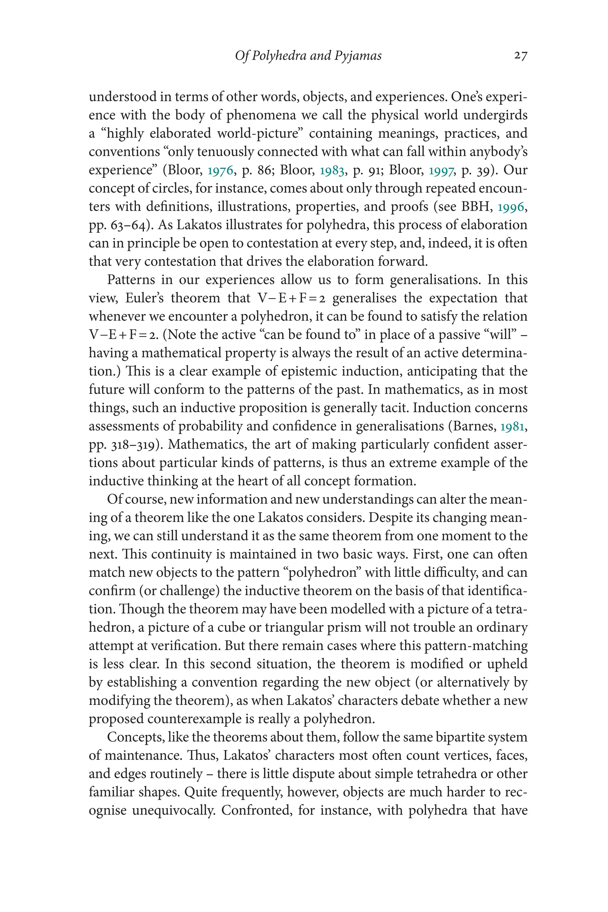 Of Polyhedra and Pyjamas 27
27
understood in terms of other words, objects, and experiences. One’s experi-
ence with the body of phenomena we call the physical world undergirds
a “highly elaborated world-​
picture” containing meanings, practices, and
conventions “only tenuously connected with what can fall within anybody’s
experience” (Bloor, 1976, p. 86; Bloor, 1983, p. 91; Bloor, 1997, p. 39). Our
concept of circles, for instance, comes about only through repeated encoun-
ters with definitions, illustrations, properties, and proofs (see BBH, 1996,
pp. 63–​
64). As Lakatos illustrates for polyhedra, this process of elaboration
can in principle be open to contestation at every step, and, indeed, it is often
that very contestation that drives the elaboration forward.
Patterns in our experiences allow us to form generalisations. In this
view, Euler’s theorem that V− ​
E+F=2 generalises the expectation that
whenever we encounter a polyhedron, it can be found to satisfy the relation
V−E+F=2. (Note the active “can be found to” in place of a passive “will” –​
having a mathematical property is always the result of an active determina-
tion.) This is a clear example of epistemic induction, anticipating that the
future will conform to the patterns of the past. In mathematics, as in most
things, such an inductive proposition is generally tacit. Induction concerns
assessments of probability and confidence in generalisations (Barnes, 1981,
pp. 318–​
319). Mathematics, the art of making particularly confident asser-
tions about particular kinds of patterns, is thus an extreme example of the
inductive thinking at the heart of all concept formation.
Of course, new information and new understandings can alter the mean-
ing of a theorem like the one Lakatos considers. Despite its changing mean-
ing, we can still understand it as the same theorem from one moment to the
next. This continuity is maintained in two basic ways. First, one can often
match new objects to the pattern “polyhedron” with little difficulty, and can
confirm (or challenge) the inductive theorem on the basis of that identifica-
tion. Though the theorem may have been modelled with a picture of a tetra-
hedron, a picture of a cube or triangular prism will not trouble an ordinary
attempt at verification. But there remain cases where this pattern-​
matching
is less clear. In this second situation, the theorem is modified or upheld
by establishing a convention regarding the new object (or alternatively by
modifying the theorem), as when Lakatos’ characters debate whether a new
proposed counterexample is really a polyhedron.
Concepts, like the theorems about them, follow the same bipartite system
of maintenance. Thus, Lakatos’ characters most often count vertices, faces,
and edges routinely –​there is little dispute about simple tetrahedra or other
familiar shapes. Quite frequently, however, objects are much harder to rec-
ognise unequivocally. Confronted, for instance, with polyhedra that have
 