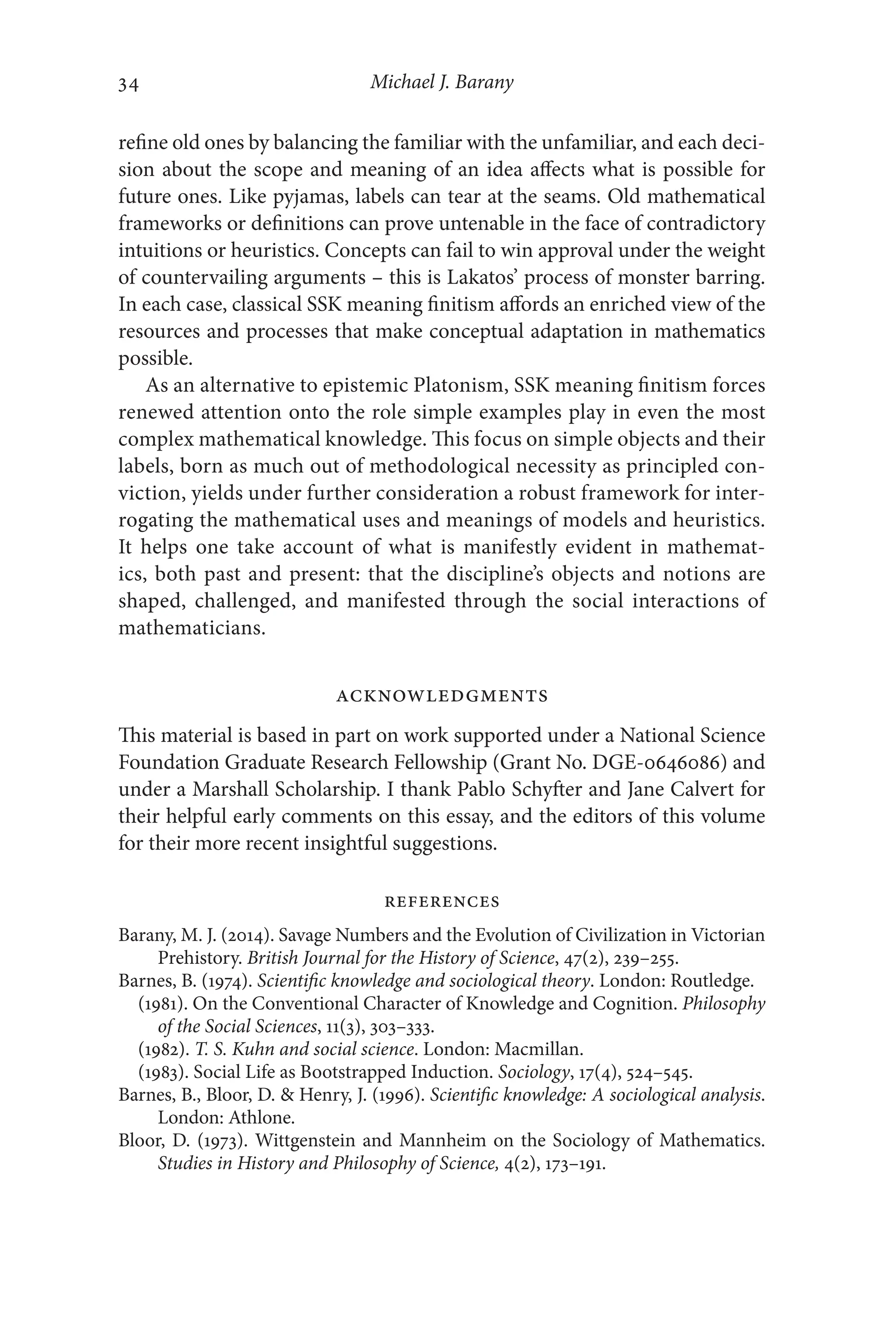 Michael J. Barany
34
34
refine old ones by balancing the familiar with the unfamiliar, and each deci-
sion about the scope and meaning of an idea affects what is possible for
future ones. Like pyjamas, labels can tear at the seams. Old mathematical
frameworks or definitions can prove untenable in the face of contradictory
intuitions or heuristics. Concepts can fail to win approval under the weight
of countervailing arguments –​this is Lakatos’ process of monster barring.
In each case, classical SSK meaning finitism affords an enriched view of the
resources and processes that make conceptual adaptation in mathematics
possible.
As an alternative to epistemic Platonism, SSK meaning finitism forces
renewed attention onto the role simple examples play in even the most
complex mathematical knowledge. This focus on simple objects and their
labels, born as much out of methodological necessity as principled con-
viction, yields under further consideration a robust framework for inter-
rogating the mathematical uses and meanings of models and heuristics.
It helps one take account of what is manifestly evident in mathemat-
ics, both past and present: that the discipline’s objects and notions are
shaped, challenged, and manifested through the social interactions of
mathematicians.
Acknowledgments
This material is based in part on work supported under a National Science
Foundation Graduate Research Fellowship (Grant No. DGE-​
0646086) and
under a Marshall Scholarship. I thank Pablo Schyfter and Jane Calvert for
their helpful early comments on this essay, and the editors of this volume
for their more recent insightful suggestions.
REFERENCES
Barany, M. J. (2014). Savage Numbers and the Evolution of Civilization in Victorian
Prehistory. British Journal for the History of Science, 47(2), 239–255.
Barnes, B. (1974). Scientific knowledge and sociological theory. London: Routledge.
(1981). On the Conventional Character of Knowledge and Cognition. Philosophy
of the Social Sciences, 11(3), 303–333.
(1982). T. S. Kuhn and social science. London: Macmillan.
(1983). Social Life as Bootstrapped Induction. Sociology, 17(4), 524–545.
Barnes, B., Bloor, D.  Henry, J. (1996). Scientific knowledge: A sociological analysis.
London: Athlone.
Bloor, D. (1973). Wittgenstein and Mannheim on the Sociology of Mathematics.
Studies in History and Philosophy of Science, 4(2), 173–191.
 