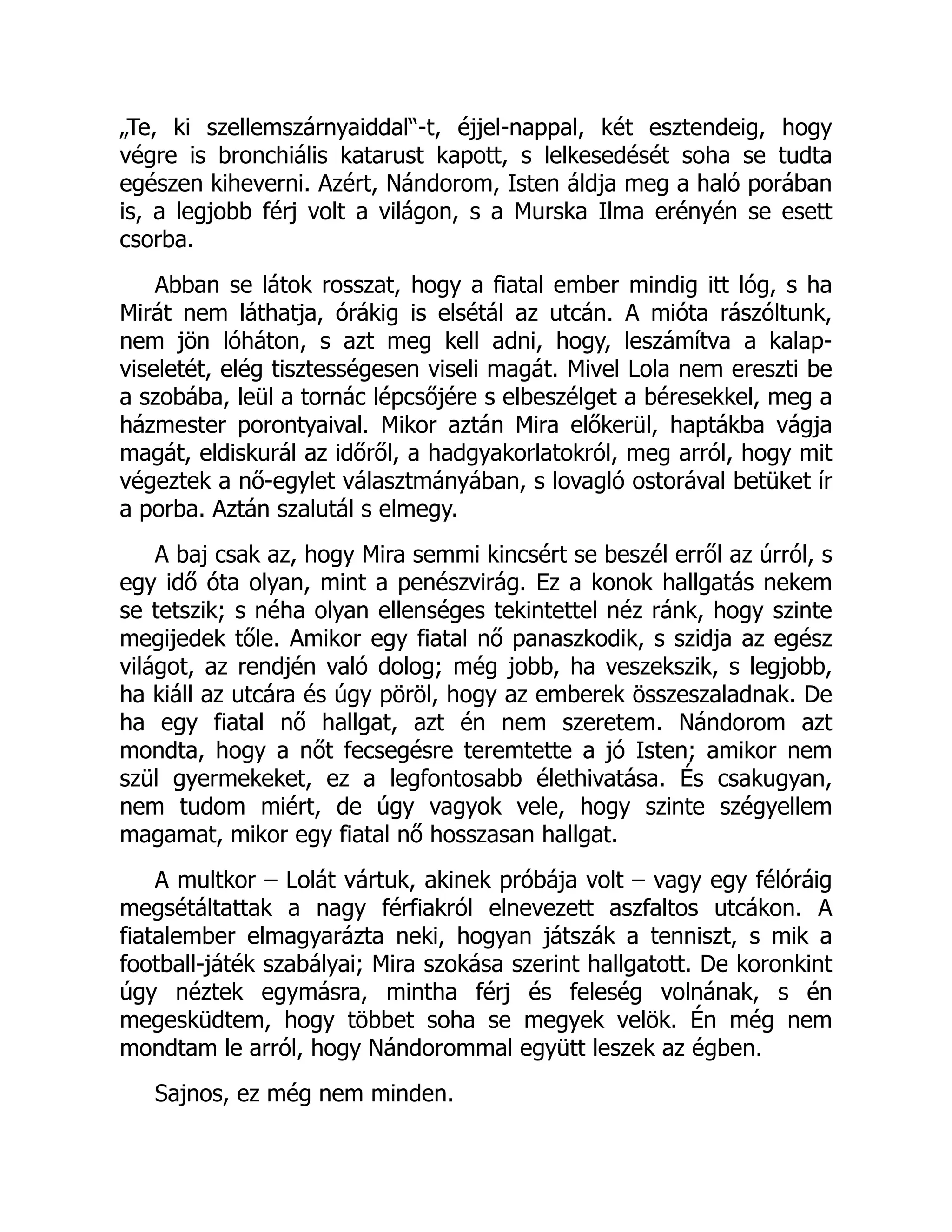 „Te, ki szellemszárnyaiddal“-t, éjjel-nappal, két esztendeig, hogy
végre is bronchiális katarust kapott, s lelkesedését soha se tudta
egészen kiheverni. Azért, Nándorom, Isten áldja meg a haló porában
is, a legjobb férj volt a világon, s a Murska Ilma erényén se esett
csorba.
Abban se látok rosszat, hogy a fiatal ember mindig itt lóg, s ha
Mirát nem láthatja, órákig is elsétál az utcán. A mióta rászóltunk,
nem jön lóháton, s azt meg kell adni, hogy, leszámítva a kalap-
viseletét, elég tisztességesen viseli magát. Mivel Lola nem ereszti be
a szobába, leül a tornác lépcsőjére s elbeszélget a béresekkel, meg a
házmester porontyaival. Mikor aztán Mira előkerül, haptákba vágja
magát, eldiskurál az időről, a hadgyakorlatokról, meg arról, hogy mit
végeztek a nő-egylet választmányában, s lovagló ostorával betüket ír
a porba. Aztán szalutál s elmegy.
A baj csak az, hogy Mira semmi kincsért se beszél erről az úrról, s
egy idő óta olyan, mint a penészvirág. Ez a konok hallgatás nekem
se tetszik; s néha olyan ellenséges tekintettel néz ránk, hogy szinte
megijedek tőle. Amikor egy fiatal nő panaszkodik, s szidja az egész
világot, az rendjén való dolog; még jobb, ha veszekszik, s legjobb,
ha kiáll az utcára és úgy pöröl, hogy az emberek összeszaladnak. De
ha egy fiatal nő hallgat, azt én nem szeretem. Nándorom azt
mondta, hogy a nőt fecsegésre teremtette a jó Isten; amikor nem
szül gyermekeket, ez a legfontosabb élethivatása. És csakugyan,
nem tudom miért, de úgy vagyok vele, hogy szinte szégyellem
magamat, mikor egy fiatal nő hosszasan hallgat.
A multkor – Lolát vártuk, akinek próbája volt – vagy egy félóráig
megsétáltattak a nagy férfiakról elnevezett aszfaltos utcákon. A
fiatalember elmagyarázta neki, hogyan játszák a tenniszt, s mik a
football-játék szabályai; Mira szokása szerint hallgatott. De koronkint
úgy néztek egymásra, mintha férj és feleség volnának, s én
megesküdtem, hogy többet soha se megyek velök. Én még nem
mondtam le arról, hogy Nándorommal együtt leszek az égben.
Sajnos, ez még nem minden.
 