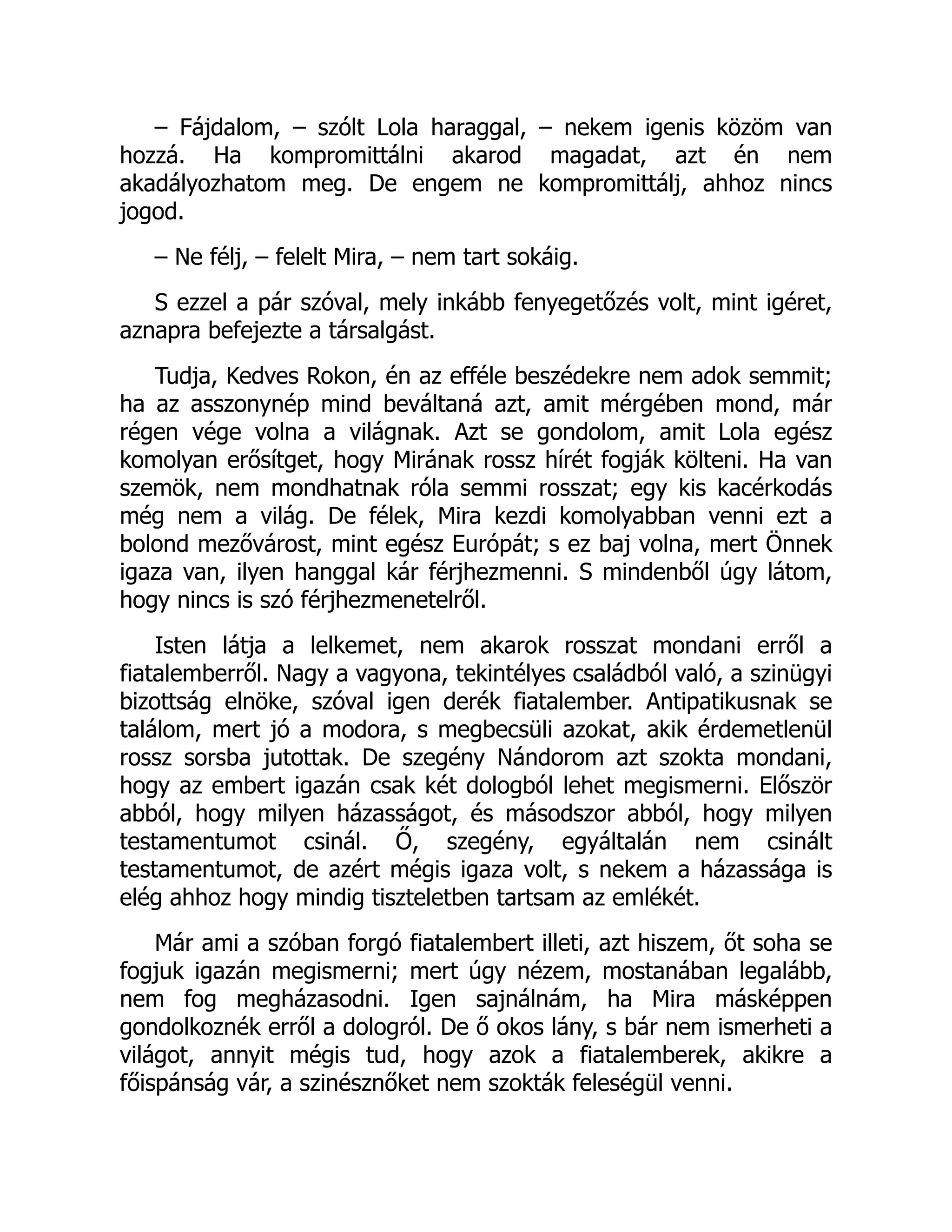 – Fájdalom, – szólt Lola haraggal, – nekem igenis közöm van
hozzá. Ha kompromittálni akarod magadat, azt én nem
akadályozhatom meg. De engem ne kompromittálj, ahhoz nincs
jogod.
– Ne félj, – felelt Mira, – nem tart sokáig.
S ezzel a pár szóval, mely inkább fenyegetőzés volt, mint igéret,
aznapra befejezte a társalgást.
Tudja, Kedves Rokon, én az efféle beszédekre nem adok semmit;
ha az asszonynép mind beváltaná azt, amit mérgében mond, már
régen vége volna a világnak. Azt se gondolom, amit Lola egész
komolyan erősítget, hogy Mirának rossz hírét fogják költeni. Ha van
szemök, nem mondhatnak róla semmi rosszat; egy kis kacérkodás
még nem a világ. De félek, Mira kezdi komolyabban venni ezt a
bolond mezővárost, mint egész Európát; s ez baj volna, mert Önnek
igaza van, ilyen hanggal kár férjhezmenni. S mindenből úgy látom,
hogy nincs is szó férjhezmenetelről.
Isten látja a lelkemet, nem akarok rosszat mondani erről a
fiatalemberről. Nagy a vagyona, tekintélyes családból való, a szinügyi
bizottság elnöke, szóval igen derék fiatalember. Antipatikusnak se
találom, mert jó a modora, s megbecsüli azokat, akik érdemetlenül
rossz sorsba jutottak. De szegény Nándorom azt szokta mondani,
hogy az embert igazán csak két dologból lehet megismerni. Először
abból, hogy milyen házasságot, és másodszor abból, hogy milyen
testamentumot csinál. Ő, szegény, egyáltalán nem csinált
testamentumot, de azért mégis igaza volt, s nekem a házassága is
elég ahhoz hogy mindig tiszteletben tartsam az emlékét.
Már ami a szóban forgó fiatalembert illeti, azt hiszem, őt soha se
fogjuk igazán megismerni; mert úgy nézem, mostanában legalább,
nem fog megházasodni. Igen sajnálnám, ha Mira másképpen
gondolkoznék erről a dologról. De ő okos lány, s bár nem ismerheti a
világot, annyit mégis tud, hogy azok a fiatalemberek, akikre a
főispánság vár, a szinésznőket nem szokták feleségül venni.
 