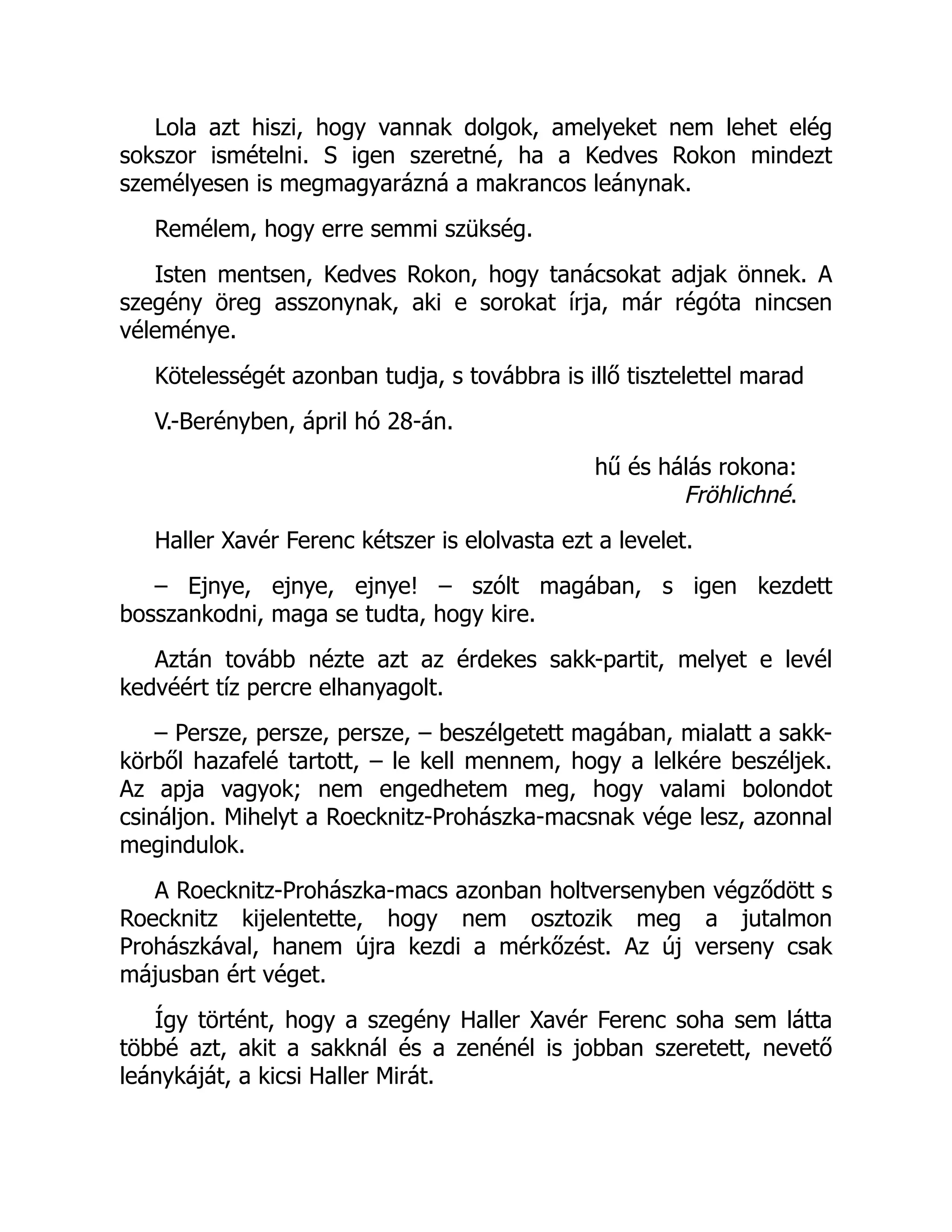 Lola azt hiszi, hogy vannak dolgok, amelyeket nem lehet elég
sokszor ismételni. S igen szeretné, ha a Kedves Rokon mindezt
személyesen is megmagyarázná a makrancos leánynak.
Remélem, hogy erre semmi szükség.
Isten mentsen, Kedves Rokon, hogy tanácsokat adjak önnek. A
szegény öreg asszonynak, aki e sorokat írja, már régóta nincsen
véleménye.
Kötelességét azonban tudja, s továbbra is illő tisztelettel marad
V.-Berényben, ápril hó 28-án.
hű és hálás rokona:
Fröhlichné.
Haller Xavér Ferenc kétszer is elolvasta ezt a levelet.
– Ejnye, ejnye, ejnye! – szólt magában, s igen kezdett
bosszankodni, maga se tudta, hogy kire.
Aztán tovább nézte azt az érdekes sakk-partit, melyet e levél
kedvéért tíz percre elhanyagolt.
– Persze, persze, persze, – beszélgetett magában, mialatt a sakk-
körből hazafelé tartott, – le kell mennem, hogy a lelkére beszéljek.
Az apja vagyok; nem engedhetem meg, hogy valami bolondot
csináljon. Mihelyt a Roecknitz-Prohászka-macsnak vége lesz, azonnal
megindulok.
A Roecknitz-Prohászka-macs azonban holtversenyben végződött s
Roecknitz kijelentette, hogy nem osztozik meg a jutalmon
Prohászkával, hanem újra kezdi a mérkőzést. Az új verseny csak
májusban ért véget.
Így történt, hogy a szegény Haller Xavér Ferenc soha sem látta
többé azt, akit a sakknál és a zenénél is jobban szeretett, nevető
leánykáját, a kicsi Haller Mirát.
 