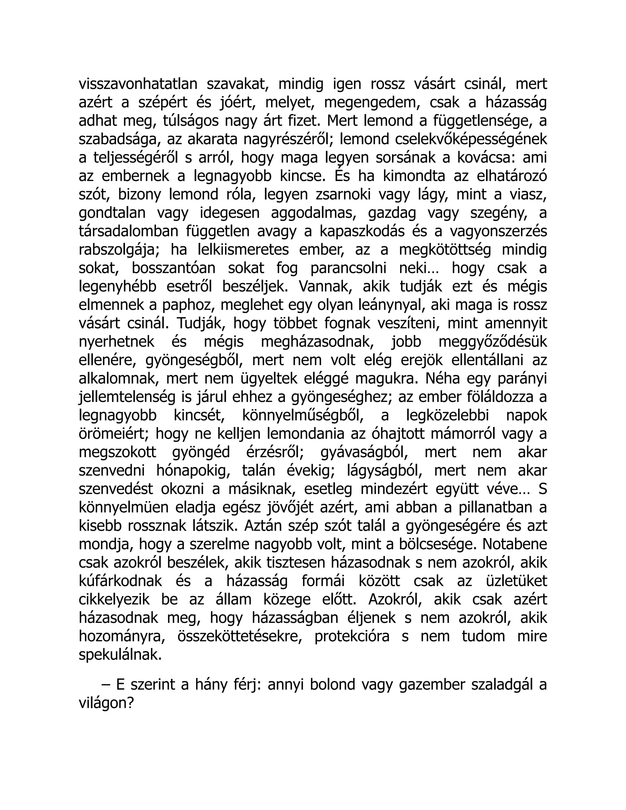 visszavonhatatlan szavakat, mindig igen rossz vásárt csinál, mert
azért a szépért és jóért, melyet, megengedem, csak a házasság
adhat meg, túlságos nagy árt fizet. Mert lemond a függetlensége, a
szabadsága, az akarata nagyrészéről; lemond cselekvőképességének
a teljességéről s arról, hogy maga legyen sorsának a kovácsa: ami
az embernek a legnagyobb kincse. És ha kimondta az elhatározó
szót, bizony lemond róla, legyen zsarnoki vagy lágy, mint a viasz,
gondtalan vagy idegesen aggodalmas, gazdag vagy szegény, a
társadalomban független avagy a kapaszkodás és a vagyonszerzés
rabszolgája; ha lelkiismeretes ember, az a megkötöttség mindig
sokat, bosszantóan sokat fog parancsolni neki… hogy csak a
legenyhébb esetről beszéljek. Vannak, akik tudják ezt és mégis
elmennek a paphoz, meglehet egy olyan leánynyal, aki maga is rossz
vásárt csinál. Tudják, hogy többet fognak veszíteni, mint amennyit
nyerhetnek és mégis megházasodnak, jobb meggyőződésük
ellenére, gyöngeségből, mert nem volt elég erejök ellentállani az
alkalomnak, mert nem ügyeltek eléggé magukra. Néha egy parányi
jellemtelenség is járul ehhez a gyöngeséghez; az ember föláldozza a
legnagyobb kincsét, könnyelműségből, a legközelebbi napok
örömeiért; hogy ne kelljen lemondania az óhajtott mámorról vagy a
megszokott gyöngéd érzésről; gyávaságból, mert nem akar
szenvedni hónapokig, talán évekig; lágyságból, mert nem akar
szenvedést okozni a másiknak, esetleg mindezért együtt véve… S
könnyelmüen eladja egész jövőjét azért, ami abban a pillanatban a
kisebb rossznak látszik. Aztán szép szót talál a gyöngeségére és azt
mondja, hogy a szerelme nagyobb volt, mint a bölcsesége. Notabene
csak azokról beszélek, akik tisztesen házasodnak s nem azokról, akik
kúfárkodnak és a házasság formái között csak az üzletüket
cikkelyezik be az állam közege előtt. Azokról, akik csak azért
házasodnak meg, hogy házasságban éljenek s nem azokról, akik
hozományra, összeköttetésekre, protekcióra s nem tudom mire
spekulálnak.
– E szerint a hány férj: annyi bolond vagy gazember szaladgál a
világon?
 