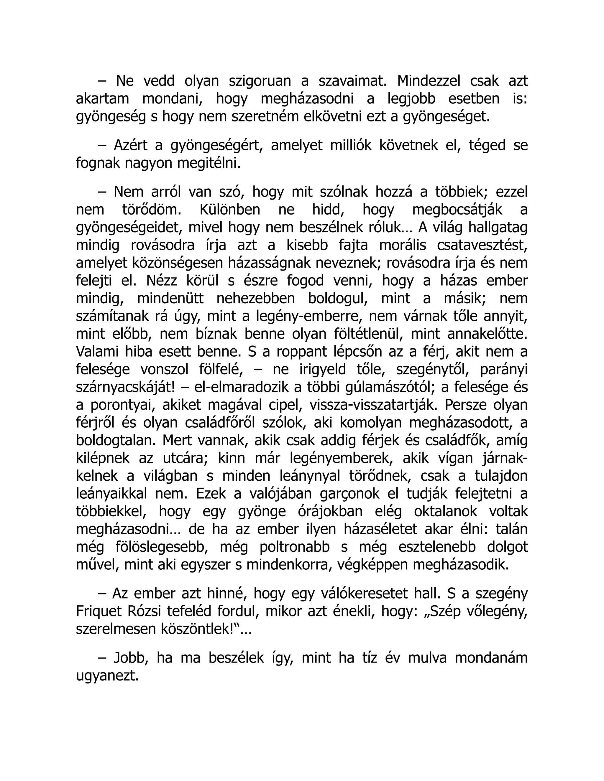 – Ne vedd olyan szigoruan a szavaimat. Mindezzel csak azt
akartam mondani, hogy megházasodni a legjobb esetben is:
gyöngeség s hogy nem szeretném elkövetni ezt a gyöngeséget.
– Azért a gyöngeségért, amelyet milliók követnek el, téged se
fognak nagyon megitélni.
– Nem arról van szó, hogy mit szólnak hozzá a többiek; ezzel
nem törődöm. Különben ne hidd, hogy megbocsátják a
gyöngeségeidet, mivel hogy nem beszélnek róluk… A világ hallgatag
mindig rovásodra írja azt a kisebb fajta morális csatavesztést,
amelyet közönségesen házasságnak neveznek; rovásodra írja és nem
felejti el. Nézz körül s észre fogod venni, hogy a házas ember
mindig, mindenütt nehezebben boldogul, mint a másik; nem
számítanak rá úgy, mint a legény-emberre, nem várnak tőle annyit,
mint előbb, nem bíznak benne olyan föltétlenül, mint annakelőtte.
Valami hiba esett benne. S a roppant lépcsőn az a férj, akit nem a
felesége vonszol fölfelé, – ne irigyeld tőle, szegénytől, parányi
szárnyacskáját! – el-elmaradozik a többi gúlamászótól; a felesége és
a porontyai, akiket magával cipel, vissza-visszatartják. Persze olyan
férjről és olyan családfőről szólok, aki komolyan megházasodott, a
boldogtalan. Mert vannak, akik csak addig férjek és családfők, amíg
kilépnek az utcára; kinn már legényemberek, akik vígan járnak-
kelnek a világban s minden leánynyal törődnek, csak a tulajdon
leányaikkal nem. Ezek a valójában garçonok el tudják felejtetni a
többiekkel, hogy egy gyönge órájokban elég oktalanok voltak
megházasodni… de ha az ember ilyen házaséletet akar élni: talán
még fölöslegesebb, még poltronabb s még esztelenebb dolgot
művel, mint aki egyszer s mindenkorra, végképpen megházasodik.
– Az ember azt hinné, hogy egy válókeresetet hall. S a szegény
Friquet Rózsi tefeléd fordul, mikor azt énekli, hogy: „Szép vőlegény,
szerelmesen köszöntlek!“…
– Jobb, ha ma beszélek így, mint ha tíz év mulva mondanám
ugyanezt.
 