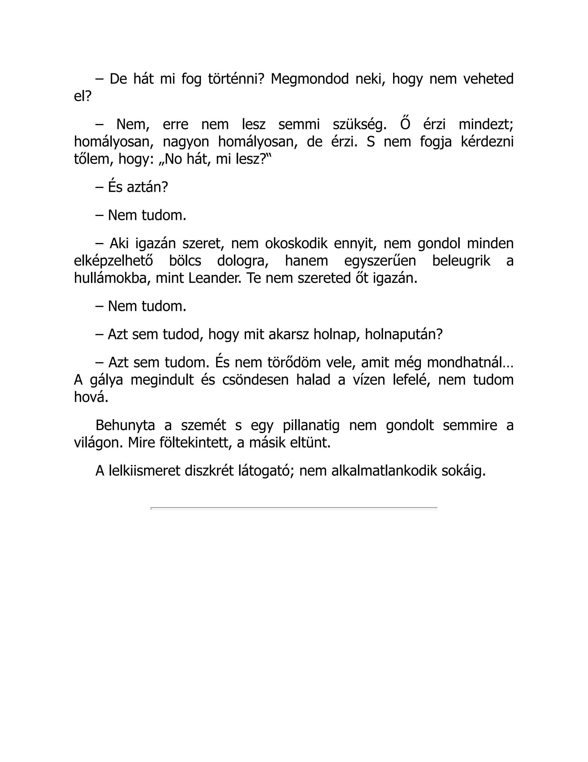 – De hát mi fog történni? Megmondod neki, hogy nem veheted
el?
– Nem, erre nem lesz semmi szükség. Ő érzi mindezt;
homályosan, nagyon homályosan, de érzi. S nem fogja kérdezni
tőlem, hogy: „No hát, mi lesz?“
– És aztán?
– Nem tudom.
– Aki igazán szeret, nem okoskodik ennyit, nem gondol minden
elképzelhető bölcs dologra, hanem egyszerűen beleugrik a
hullámokba, mint Leander. Te nem szereted őt igazán.
– Nem tudom.
– Azt sem tudod, hogy mit akarsz holnap, holnapután?
– Azt sem tudom. És nem törődöm vele, amit még mondhatnál…
A gálya megindult és csöndesen halad a vízen lefelé, nem tudom
hová.
Behunyta a szemét s egy pillanatig nem gondolt semmire a
világon. Mire föltekintett, a másik eltünt.
A lelkiismeret diszkrét látogató; nem alkalmatlankodik sokáig.
 